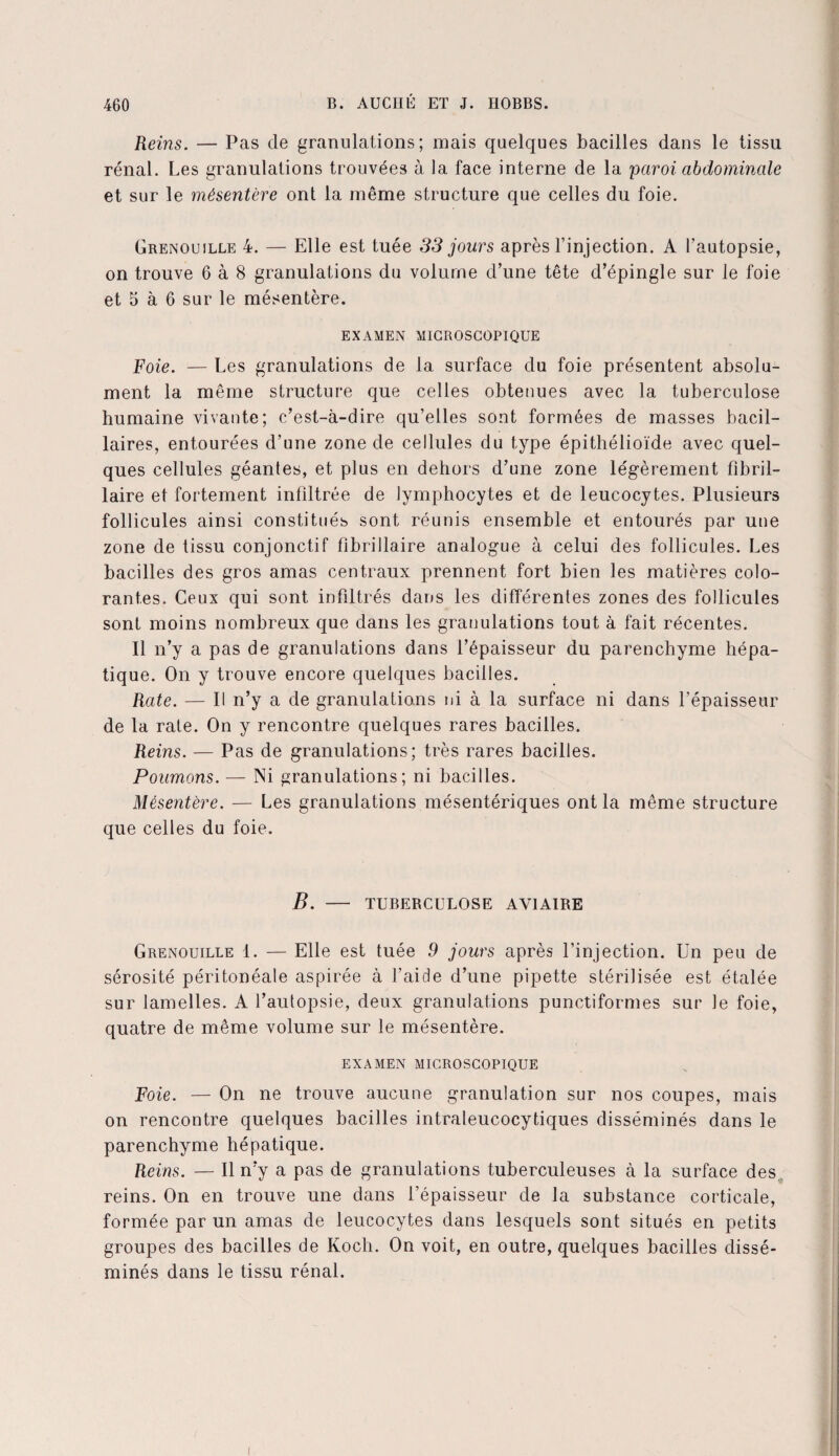 Reins. — Pas de granulations; mais quelques bacilles dans le tissu rénal. Les granulations trouvées à la face interne de la 'paroi abdominale et sur le mésentère ont la même structure que celles du foie. Grenouille 4. — Elle est tuée 33 jours après l’injection. A l’autopsie, on trouve 6 à 8 granulations du volume d’une tête d’épingle sur le foie et 5 à 6 sur le mésentère. EXAMEN MICROSCOPIQUE Foie. — Les granulations de la surface du foie présentent absolu¬ ment la même structure que celles obtenues avec la tuberculose humaine vivante; c’est-à-dire qu’elles sont formées de masses bacil¬ laires, entourées d’une zone de cellules du type épithélioïde avec quel¬ ques cellules géantes, et plus en dehors d’une zone légèrement fibril- laire et fortement infiltrée de lymphocytes et de leucocytes. Plusieurs follicules ainsi constitués sont réunis ensemble et entourés par une zone de tissu conjonctif fibrillaire analogue à celui des follicules. Les bacilles des gros amas centraux prennent fort bien les matières colo¬ rantes. Ceux qui sont infiltrés dans les différentes zones des follicules sont moins nombreux que dans les granulations tout à fait récentes. Il n’y a pas de granulations dans l’épaisseur du parenchyme hépa¬ tique. On y trouve encore quelques bacilles. Rate. — Il n’y a de granulations ni à la surface ni dans l’épaisseur de la rate. On y rencontre quelques rares bacilles. Reins. — Pas de granulations; très rares bacilles. Poumons. — Ni granulations; ni bacilles. Mésentère. — Les granulations mésentériques ont la même structure que celles du foie. B. - TUBERCULOSE AVIAIRE Grenouille 1. — Elle est tuée 9 jours après l’injection. Un peu de sérosité péritonéale aspirée à l’aide d’une pipette stérilisée est étalée sur lamelles. A l’autopsie, deux granulations punctiformes sur le foie, quatre de même volume sur le mésentère. EXAMEN MICROSCOPIQUE Foie. — On ne trouve aucune granulation sur nos coupes, mais on rencontre quelques bacilles intraleucocytiques disséminés dans le parenchyme hépatique. Reins. — Il n’y a pas de granulations tuberculeuses à la surface des reins. On en trouve une dans l’épaisseur de la substance corticale, formée par un amas de leucocytes dans lesquels sont situés en petits groupes des bacilles de Koch. On voit, en outre, quelques bacilles dissé¬ minés dans le tissu rénal. i