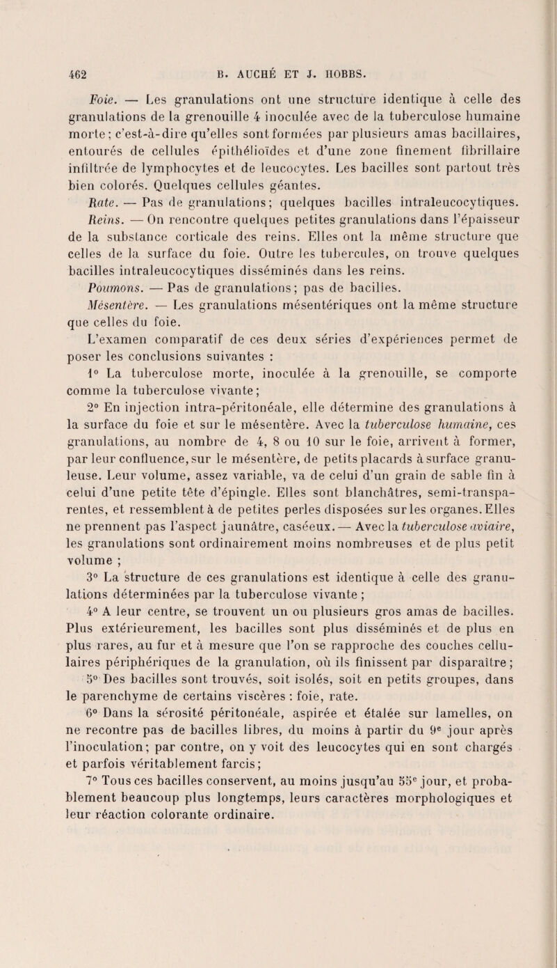 Foie. — Les granulations ont une structure identique à celle des granulations de la grenouille 4 inoculée avec de la tuberculose humaine morte ; c’est-à-dire qu’elles sont formées par plusieurs amas bacillaires, entourés de cellules épithélioïdes et d’une zone finement fibrillaire infiltrée de lymphocytes et de leucocytes. Les bacilles sont partout très bien colorés. Quelques cellules géantes. Rate. — Pas de granulations ; quelques bacilles intraleucocytiques. Reins. — On rencontre quelques petites granulations dans l’épaisseur de la substance corticale des reins. Elles ont la même structure que celles de la surface du foie. Outre les tubercules, on trouve quelques bacilles intraleucocytiques disséminés dans les reins. Poumons. — Pas de granulations; pas de bacilles. Mésentère. — Les granulations mésentériques ont la même structure que celles du foie. L’examen comparatif de ces deux séries d’expériences permet de poser les conclusions suivantes : 1° La tuberculose morte, inoculée à la grenouille, se comporte comme la tuberculose vivante; 2° En injection intra-péritonéale, elle détermine des granulations à la surface du foie et sur le mésentère. Avec la tuberculose humaine, ces granulations, au nombre de 4, 8 ou 10 sur le foie, arrivent à former, par leur confluence, sur le mésentère, de petits placards à surface granu¬ leuse. Leur volume, assez variable, va de celui d’un grain de sable fin à celui d’une petite tête d’épingle. Elles sont blanchâtres, semi-transpa¬ rentes, et ressemblent à de petites perles disposées sur les organes. Elles ne prennent pas l’aspect jaunâtre, caséeux.— Avec la ituberculose aviaire, les granulations sont ordinairement moins nombreuses et de plus petit volume ; 3° La structure de ces granulations est identique à celle des granu¬ lations déterminées par la tuberculose vivante ; 4° A leur centre, se trouvent un ou plusieurs gros amas de bacilles. Plus extérieurement, les bacilles sont plus disséminés et de plus en plus rares, au fur et à mesure que l’on se rapproche des couches cellu¬ laires périphériques de la granulation, où ils finissent par disparaître; 5° Des bacilles sont trouvés, soit isolés, soit en petits groupes, dans le parenchyme de certains viscères : foie, rate. 6° Dans la sérosité péritonéale, aspirée et étalée sur lamelles, on ne recontre pas de bacilles libres, du moins à partir du 9e jour après l’inoculation; par contre, on y voit des leucocytes qui en sont chargés et parfois véritablement farcis; 7° Tous ces bacilles conservent, au moins jusqu’au 55e jour, et proba¬ blement beaucoup plus longtemps, leurs caractères morphologiques et leur réaction colorante ordinaire.