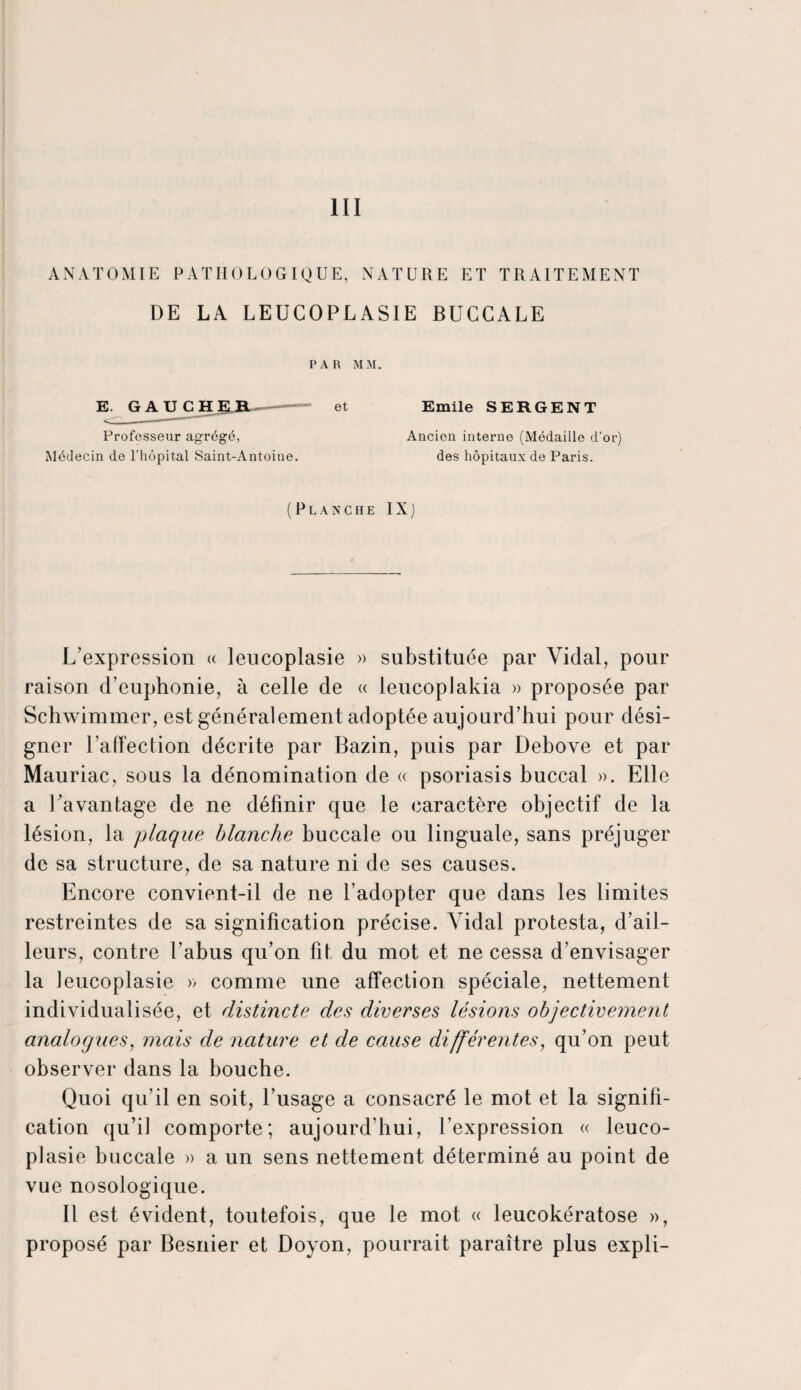 III ANATOMIE PATHOLOGIQUE, NATURE ET TRAITEMENT DE LA LEUCOPLASIE BUCCALE PAR MM. E. GAUCHER et Emile SERGENT *■ ..**~* Professeur agrégé, Ancien interne (Médaille d’or) Médecin de l’hôpital Saint-Antoine. des hôpitaux de Paris. (Planche IX) L’expression « leucoplasie » substituée par Vidal, pour raison d’euphonie, à celle de « leucoplakia » proposée par Schwimmer, est généralement adoptée aujourd’hui pour dési¬ gner l’affection décrite par Bazin, puis par Debove et par Mauriac, sous la dénomination de « psoriasis buccal ». Elle a l’avantage de ne définir que le caractère objectif de la lésion, la plaque blanche buccale ou linguale, sans préjuger de sa structure, de sa nature ni de ses causes. Encore convient-il de ne l’adopter que dans les limites restreintes de sa signification précise. Vidal protesta, d’ail¬ leurs, contre l'abus qu’on fit, du mot et ne cessa d’envisager la leucoplasie » comme une affection spéciale, nettement individualisée, et distincte des diverses lésions objectivement analogues, mais de nature et de cause différentes, qu’on peut observer dans la bouche. Quoi qu’il en soit, l’usage a consacré le mot et la signifi¬ cation qu’il comporte; aujourd’hui, l’expression « leuco¬ plasie buccale » a un sens nettement déterminé au point de vue nosologique. Il est évident, toutefois, que le mot « leucokératose », proposé par Besnier et Doyon, pourrait paraître plus expli-