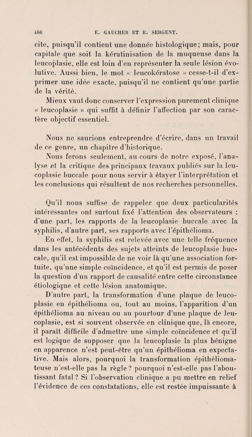 cite, puisqu’il contient une donnée histologique; mais, pour capitale que soit la kératinisation de la muqueuse dans la leucoplasie, elle est loin d’en représenter la seule lésion évo¬ lutive. Aussi bien, le mot « leucokératose » cesse-t-il d’ex¬ primer une idée exacte, puisqu’il ne contient qu’une partie de la vérité. Mieux vaut donc conserver l’expression purement clinique « leucoplasie » qui suffit à définir l’affection par son carac¬ tère objectif essentiel. Nous ne saurions entreprendre d’écrire, dans un travail de ce genre, un chapitre d’historique. Nous ferons seulement, au cours de notre exposé, l’ana¬ lyse et la critique des principaux travaux publiés sur la leu¬ coplasie buccale pour nous servir à étayer l’interprétation et les conclusions qui résultent de nos recherches personnelles. Qu’il nous suffise de rappeler que deux particularités intéressantes ont surtout fixé l’attention des observateurs : d’une part, les rapports de la leucoplasie buccale avec la syphilis, d’autre part, ses rapports avec l’épithélioma. En effet, la syphilis est relevée avec une telle fréquence dans les antécédents des sujets atteints de leucoplasie buc¬ cale, qu’il est impossible de ne voir là qu’une association for¬ tuite, qu’une simple coïncidence, et qu’il est permis de poser la question d’un rapport de causalité entre cette circonstance étiologique et cette lésion anatomique. D’autre part, la transformation d’une plaque de leuco¬ plasie en épithélioma ou, tout au moins, l’apparition d’un épithélioma au niveau ou au pourtour d’une plaque de leu¬ coplasie, est si souvent observée en clinique que, là encore, il paraît difficile d’admettre une simple coïncidence et qu’il est logique de supposer que la leucoplasie la plus bénigne en apparence n’est peut-être qu’un épithélioma en expecta¬ tive. Mais alors, pourquoi la transformation épithélioma- teuse n’est-elle pas la règle? pourquoi n’est-elle pas l’abou¬ tissant fatal ? Si l’observation clinique a pu mettre en relief l’évidence de ces constatations, elle est restée impuissante à