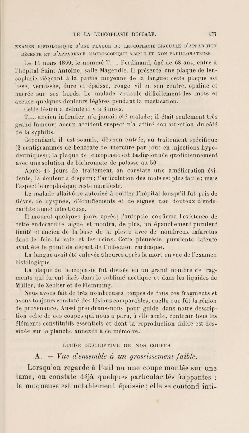 EXAMEN HISTOLOGIQUE d’üNE PLAQUE DE LEUCOPLASIE LINGUALE D’APPARITION RÉCENTE ET ü’aPPARENCE MACROSCOPIQUE SIMPLE ET NON PAPILLOMATEUSE Le 14 mars 1899, le nommé T..., Ferdinand, âgé de 68 ans, entre à l’hôpital Saint-Antoine, salle Magendie. Il présente une plaque de leu- coplasie siégeant à la partie moyenne de la langue; cette plaque est lisse, vernissée, dure et épaisse, rouge vif en son centre, opaline et nacrée sur ses bords. Le malade articule difficilement les mots et accuse quelques douleurs légères pendant la mastication. Cette lésion a débuté il y a 3 mois. T..., ancien infirmier, n’a jamais élé malade; il était seulement très grand fumeur; aucun accident suspect n'a attiré son attention du côté de la syphilis. Cependant, il est soumis, dès son entrée, au traitement spécifique (2 centigrammes de benzoate de mercure par jour en injections hypo¬ dermiques); la plaque de leucoplasie est badigeonnée quotidiennement avec une solution de bichromate de potasse au 50e. Après 15 jours de traitement, on constate une amélioration évi¬ dente, la douleur a disparu; l'articulation des mots est plus facile ; mais l’aspect leucoplasique reste manifeste. Le malade allait être autorisé à quitter l’hôpital lorsqu’il fut pris de fièvre, de dyspnée, d’étouffements et de signes non douteux d’endo¬ cardite aiguë infectieuse. Il mourut quelques jours après; l’autopsie confirma l’existence de cette endocardite aiguë et montra, de plus, un épanchement purulent limité et ancien de la base de la plèvre avec de nombreux infarctus dans le foie, la rate et les reins. Cette pleurésie purulente latente avait été le point de départ île l’infection cardiaque. La langue avait été enlevée 2 heures après la mort en vue de l’examen histologique. La plaque de leucoplasie fut divisée en un grand nombre de frag¬ ments qui furent fixés dans le sublimé acétique et dans les liquides de Müller, de Zenker et deFlemming. Nous avons fait de très nombreuses coupes de tous ces fragments et avons toujours constaté des lésions comparables, quelle que fût la région de provenance. Aussi prendrons-nous pour guide dans notre descrip¬ tion celle de ces coupes qui nous a paru, à elle seule, contenir tous les éléments constitutifs essentiels et dont la reproduction fidèle est des¬ sinée sur la planche annexée à ce mémoire. ÉTUDE DESCRIPTIVE DE NOS COUPES A. — Vue cVensemble à un grossissement faible. Lorsqu’on regarde à l’œil nu une coupe montée sur une lame, on constate déjà quelques particularités frappantes : la muqueuse est notablement épaissie; elle se confond inti-