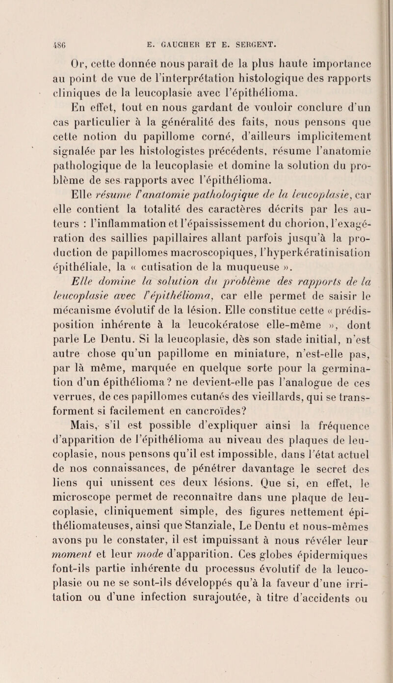 Or, cette donnée nous paraît de la plus haute importance au point de vue de l’interprétation histologique des rapports cliniques de la leucoplasie avec l’épithélioma. En effet, tout en nous gardant de vouloir conclure d’un cas particulier à la généralité des faits, nous pensons que cette notion du papillome corné, d’ailleurs implicitement signalée par les histologistes précédents, résume l’anatomie pathologique de la leucoplasie et domine la solution du pro¬ blème de ses rapports avec l’épithéfioma. Elle résume /’anatomie pathologique cle la leucoplasie, car elle contient la totalité des caractères décrits par les au¬ teurs : l’inflammation et l’épaississement du chorion, l’exagé¬ ration des saillies papillaires allant parfois jusqu’à la pro¬ duction de papillomes macroscopiques, l’hyperkératinisation épithéliale, la « cutisation de la muqueuse ». Elle domine la solution du problème des rapports de la leucoplasie avec /’épithélioma, car elle permet de saisir le mécanisme évolutif de la lésion. Elle constitue cette «prédis¬ position inhérente à la leucokératose elle-même », dont parle Le Dentu. Si la leucoplasie, dès son stade initial, n’est autre chose qu’un papillome en miniature, n’est-elle pas, par là même, marquée en quelque sorte pour la germina¬ tion d’un épithélioma? ne devient-elle pas l’analogue de ces verrues, de ces papillomes cutanés des vieillards, qui se trans¬ forment si facilement en cancroïdes? Mais, s’il est possible d’expliquer ainsi la fréquence d’apparition de l’épithélioma au niveau des plaques de leu¬ coplasie, nous pensons qu’il est impossible, dans l’état actuel de nos connaissances, de pénétrer davantage le secret des liens qui unissent ces deux lésions. Que si, en effet, le microscope permet de reconnaître dans une plaque de leu¬ coplasie, cliniquement simple, des figures nettement épi- théliomateuses, ainsi que Stanziale, Le Dentu et nous-mêmes avons pu le constater, il est impuissant à nous révéler leur moment et leur mode d’apparition. Ces globes épidermiques font-ils partie inhérente du processus évolutif de la leuco¬ plasie ou ne se sont-ils développés qu’à la faveur d’une irri¬ tation ou d’une infection surajoutée, à titre d’accidents ou