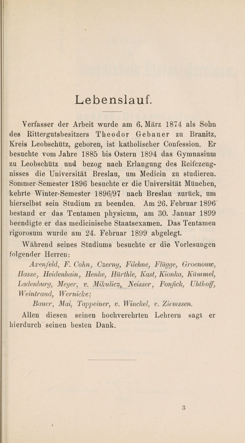 Lebenslauf. Verfasser der Arbeit wurde am 6. März 1874 als Sohn des Rittergutsbesitzers Theodor Gebauer zu Branitz, Kreis Leobschütz, geboren, ist katholischer Confession. Er besuchte vom Jahre 1885 bis Ostern 1894 das Gymnasium zu Leobschütz und bezog nach Erlangung des Reifezeug¬ nisses die Universität Breslau, um Medicin zu studieren. Sommer-Semester 1896 besuchte er die Universität München, kehrte Winter-Semester 1896/97 nach Breslau zurück, um hierselbst sein Studium zu beenden. Am 26. Februar 1896 bestand er das Tentamen physicum, am 30. Januar 1899 beendigte er das medicinische Staatsexamen. Das Tentamen rigorosum wurde am 24. Februar 1899 abgelegt. Während seines Studiums besuchte er die Vorlesungen folgender Herren: Axenfeld, F. Cohn, Czerny, Filehne, Flügge, Groenouw, Hasse, Heidenhain, Henke, Hürthle, Fast, Kionka, Kümmel, Ladenburg, Meyer, v. Mikulicz, Neisser, Fonfick, Uhthoff, Weintraud, Wer nicke; Bauer, Mai, Tappeiner, v. Winckel, v. Ziemssen. Allen diesen seinen hochverehrten Lehrern sagt er hierdurch seinen besten Dank.