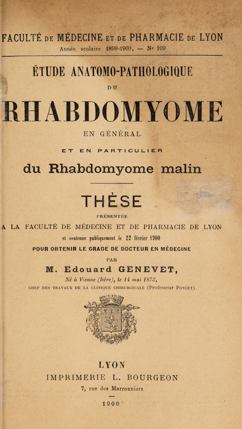 F FACULTÉ de MÉDECINE et de PHARMACIE de LYON Année scolaire 1899-1900. — N° 109 ÉTUDE ANATOMO-PATHOLOGIQUE D U RHABDOMYOME EN GÉNÉRAL _ V**!V ï . VT '•* «V , EX EN PARXICUL.IER du Rhabdomyome malin THESE PRÉSENTÉE A LA FACULTÉ DE MÉDECINE ET DE PHARMACIE DE LYON e! soutenue publiquement le 22 février 1900 POUR OBTENIR LE GRADE DE DOCTEUR EN MÉDECINE PAR M. Edouard GENEVET, Né à Vienne (Isère), le 14 mai 187S. CHEF DES TRAVAUX DE LA CLINIQUE CHIRURGICALE (Professeur PûNCEt) LYON IMPRIMERIE L. BOURGEON 7, rue des Marronniers