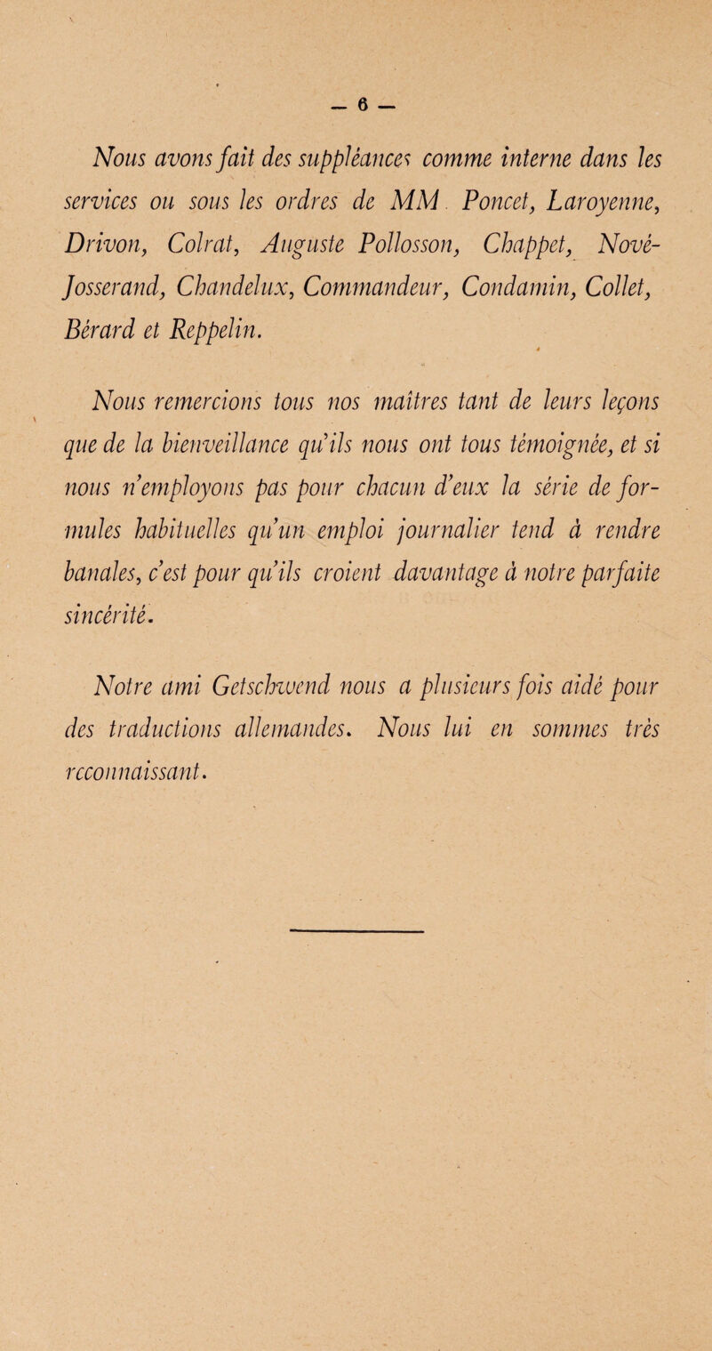 Nous avons fait des suppléance? comme interne dans les services ou sous les ordres de MM Poucet, Laroyenne, Drivon, Colrat, Auguste Pollosson, Chappet, Nové- Josserand, Chandelux, Commandeur, Condamin, Collet, Bérard et Reppelin. * Nous remercions tous nos maîtres tant de leurs leçons que de la bienveillance qu'ils nous ont tous témoignée, et si nous n employons pas pour chacun d’eux la série de for¬ mules habituelles qu’un emploi journalier tend à rendre banales, c’est pour qu’ils croient davantage à notre parfaite sincérité. Notre ami Getschwend nous a plusieurs fois aidé pour des traductions allemandes» Nous lui en sommes très reconnaissant.