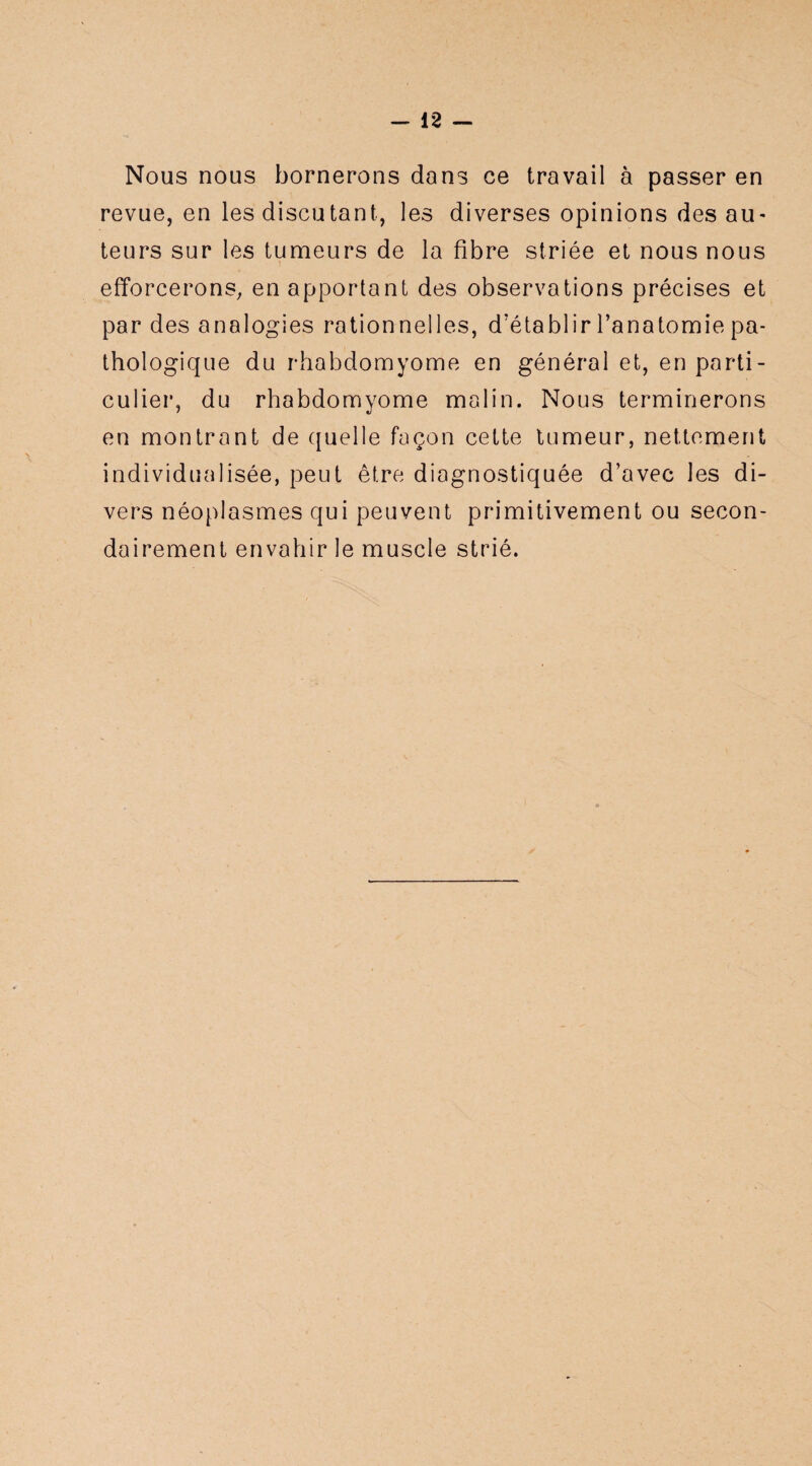 Nous nous bornerons dans ee travail à passer en revue, en les discutant, les diverses opinions des au* teurs sur les tumeurs de la fibre striée et nous nous efforcerons, en apportant des observations précises et par des analogies rationnelles, d'établir l’anatomie pa¬ thologique du rhabdomyome en général et, en parti¬ culier, du rhabdomyome malin. Nous terminerons en montrant de quelle façon cette tumeur, nettement individualisée, peut être diagnostiquée d’avec les di¬ vers néoplasmes qui peuvent primitivement ou secon¬ dairement envahir le muscle strié.