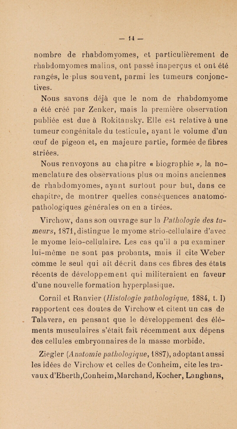 nombre de rhabdomyomes, et particulièrement de rhabdomyomes malins, ont passé inaperçus et ont été rangés, le plus souvent, parmi les tumeurs conjonc¬ tives. Nous savons déjà que le nom de rhabdomyome a été créé par Zenker, mais la première observation publiée est due à Rokitansky. Elle est relative à une tumeur congénitale du testicule, ayant le volume d’un œuf de pigeon et, en majeure partie, formée de fibres striées. Nous renvoyons au chapitre « biographie », la no¬ menclature des observations plus ou moins anciennes de rhabdomyomes, ayant surtout pour but, dans ce chapitre, de montrer quelles conséquences anatomo¬ pathologiques générales on en a tirées. Virchow, dans son ouvrage sur la Pathologie des tu¬ meurs, 1871,distingue le myome strio-cellulaire d’avec le myome leio-cellulaire. Les cas qu’il a pu examiner lui-même ne sont pas probants, mais il cite Weber comme le seul qui ait décrit dans ces fibres des états récents de développement qui militeraient en faveur d’une nouvelle formation hyperplasique. Cornil et Ranvier (Histologie pathologique, 1884, t. I) rapportent ces doutes de Virchow et citent un cas de • Talavera, en pensant que le développement des élé¬ ments musculaires s’était fait récemment aux dépens des cellules embryonnaires de la masse morbide. Ziegler [Anatomie pathologique, 1887), adoptant aussi les idées de Virchow et celles de Conheim, cite les tra¬ vaux d’Eberth,Gonheim,Marchand, Kocher, Langhans,