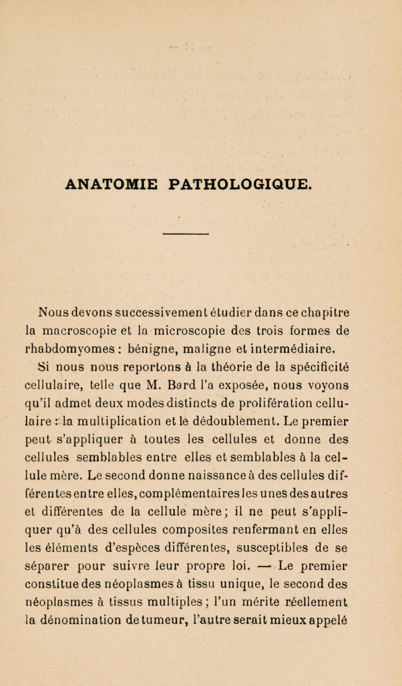 ANATOMIE PATHOLOGIQUE. Nous devons successivement étudier dans ce chapitre la macroscopie et la microscopie des trois formes de rhabdomyomes : bénigne, maligne et intermédiaire. Si nous nous reportons à la théorie de la spécificité cellulaire, telle que M. Bard l’a exposée, nous voyons qu’il admet deux modes distincts de prolifération cellu¬ laire : la multiplication et le dédoublement. Le premier peut s’appliquer à toutes les cellules et donne des cellules semblables entre elles et semblables à la cel¬ lule mère. Le second donne naissance à des cellules dif¬ férentes en tre elles, complémentaires les unes des autres et différentes de la cellule mère; il ne peut s’appli¬ quer qu’à des cellules composites renfermant en elles les éléments d’espèces différentes, susceptibles de se séparer pour suivre leur propre loi. — Le premier constitue des néoplasmes à tissu unique, le second des néoplasmes à tissus multiples; l’un mérite réellement la dénomination de tumeur, l’autre serait mieux appelé