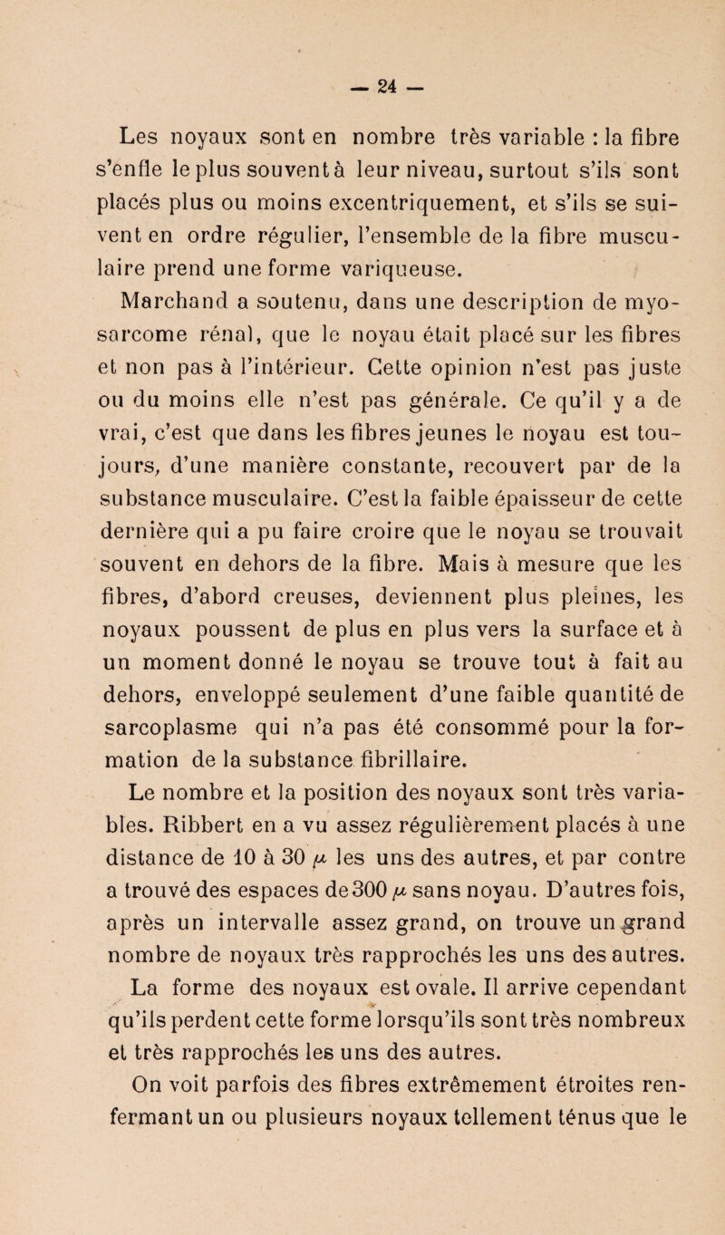 Les noyaux sont en nombre très variable : la fibre s’enfle le plus souvent à leur niveau, surtout s’ils sont placés plus ou moins excentriquement, et s’ils se sui¬ vent en ordre régulier, l’ensemble de la fibre muscu¬ laire prend une forme variqueuse. Marchand a soutenu, dans une description de myo- sorcome rénal, que le noyau était placé sur les fibres et non pas à l’intérieur. Cette opinion n’est pas juste ou du moins elle n’est pas générale. Ce qu’il y a de vrai, c’est que dans les fibres jeunes le noyau est tou¬ jours, d’une manière constante, recouvert par de la substance musculaire. C’est la faible épaisseur de cette dernière qui a pu faire croire que le noyau se trouvait souvent en dehors de la fibre. Mais à mesure que les fibres, d’abord creuses, deviennent plus pleines, les noyaux poussent de plus en plus vers la surface et à un moment donné le noyau se trouve tout à fait au dehors, enveloppé seulement d’une faible quantité de sarcoplasme qui n’a pas été consommé pour la for¬ mation de la substance fibrillaire. Le nombre et la position des noyaux sont très varia¬ bles. Ribbert en a vu assez régulièrement placés à une distance de 10 à 30 ^ les uns des autres, et par contre a trouvé des espaces de300 /u sans noyau. D’autres fois, après un intervalle assez grand, on trouve un grand nombre de noyaux très rapprochés les uns des autres. La forme des noyaux est ovale. Il arrive cependant qu’ils perdent cette forme lorsqu’ils sont très nombreux et très rapprochés les uns des autres. On voit parfois des fibres extrêmement étroites ren¬ fermant un ou plusieurs noyaux tellement ténus que le