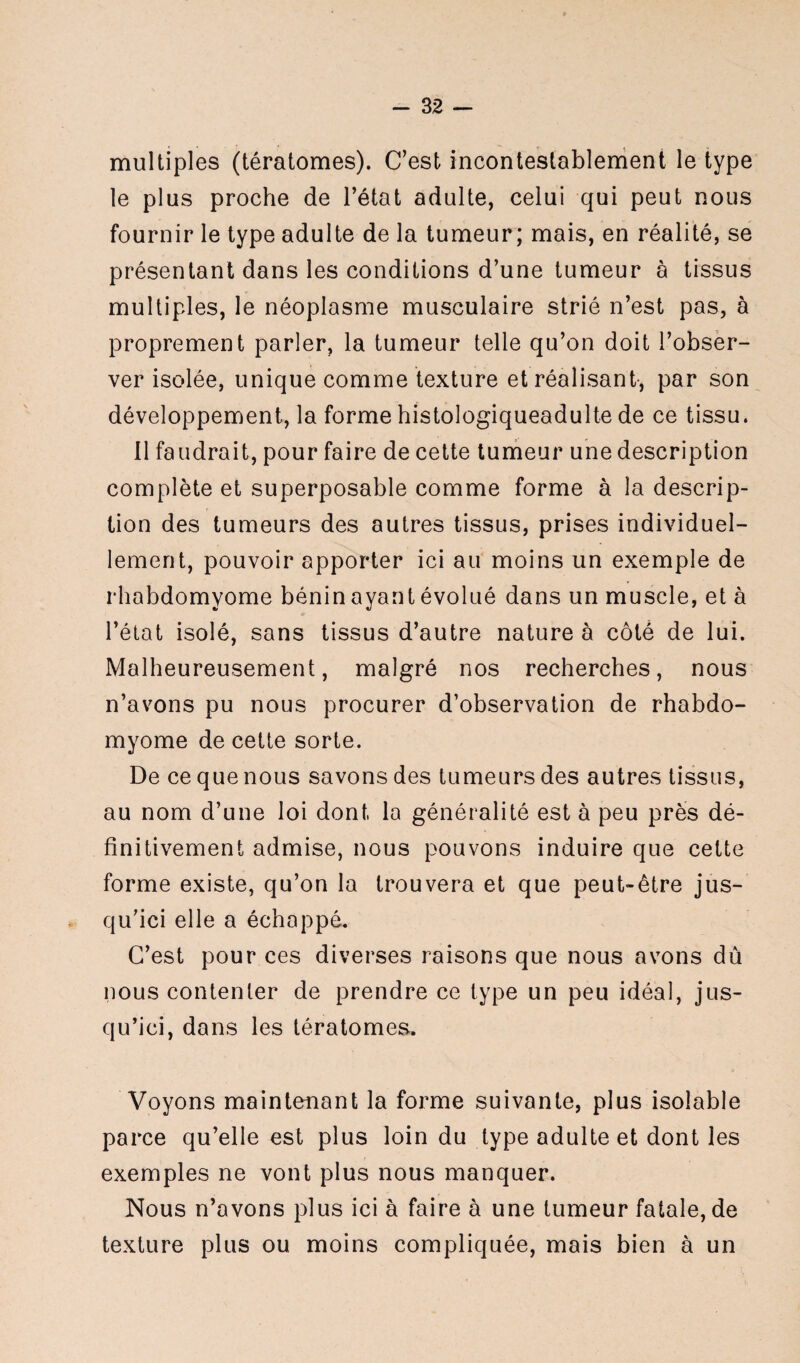 multiples (tératomes). C’est incontestablement le type le plus proche de l’état adulte, celui qui peut nous fournir le type adulte de la tumeur; mais, en réalité, se présentant dans les conditions d’une tumeur à tissus multiples, le néoplasme musculaire strié n’est pas, à proprement parler, la tumeur telle qu’on doit l’obser¬ ver isolée, unique comme texture et réalisant, par son développement, la forme histologiqueadulte de ce tissu. Il faudrait, pour faire de cette tumeur une description complète et superposable comme forme à la descrip¬ tion des tumeurs des autres tissus, prises individuel¬ lement, pouvoir apporter ici au moins un exemple de rhabdomyome bénin ayant évolué dans un muscle, et à l’état isolé, sans tissus d’autre nature à côté de lui. Malheureusement, malgré nos recherches, nous n’avons pu nous procurer d’observation de rhabdo¬ myome de cette sorte. De ce que nous savons des tumeurs des autres tissus, au nom d’une loi dont la généralité est à peu près dé¬ finitivement admise, nous pouvons induire que cette forme existe, qu’on la trouvera et que peut-être jus¬ qu’ici elle a échoppé. C’est pour ces diverses raisons que nous avons dû nous contenter de prendre ce type un peu idéal, jus¬ qu’ici, dans les tératomes. Voyons maintenant la forme suivante, plus isoîable parce qu’elle est plus loin du type adulte et dont les exemples ne vont plus nous manquer. Nous n’avons plus ici à faire à une tumeur fatale, de texture plus ou moins compliquée, mais bien à un