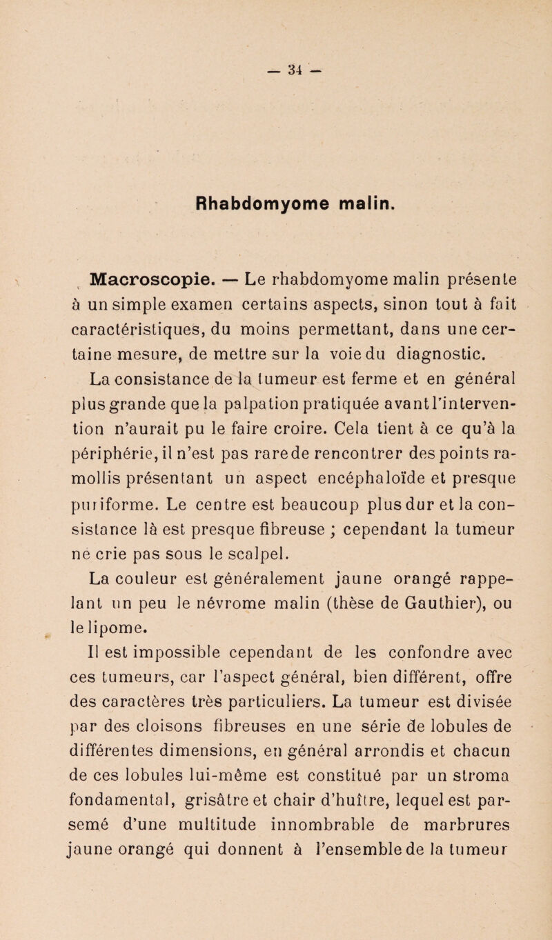 Rhabdomyome malin. Macroscopie. — Le rhabdomyome malin présente à un simple examen certains aspects, sinon tout à fait caractéristiques, du moins permettant, dans une cer¬ taine mesure, de mettre sur la voie du diagnostic. La consistance de la tumeur est ferme et en général plus grande que la palpation pratiquée avant l’interven¬ tion n’aurait pu le faire croire. Cela tient à ce qu’à la périphérie, il n’est pas rarede rencontrer des points ra¬ mollis présentant un aspect encéphaloïde et presque puriforme. Le centre est beaucoup plus dur et la con¬ sistance là est presque fibreuse ; cependant la tumeur ne crie pas sous le scalpel. La couleur est généralement jaune orangé rappe¬ lant un peu le névrome malin (thèse de Gauthier), ou le lipome. Il est impossible cependant de les confondre avec ces tumeurs, car l’aspect général, bien différent, offre des caractères très particuliers. La tumeur est divisée par des cloisons fibreuses en une série de lobules de différentes dimensions, en général arrondis et chacun de ces lobules lui-même est constitué par un stroma fondamental, grisâtre et chair d’huître, lequel est par¬ semé d’une multitude innombrable de marbrures jaune orangé qui donnent à l’ensemble de la tumeur