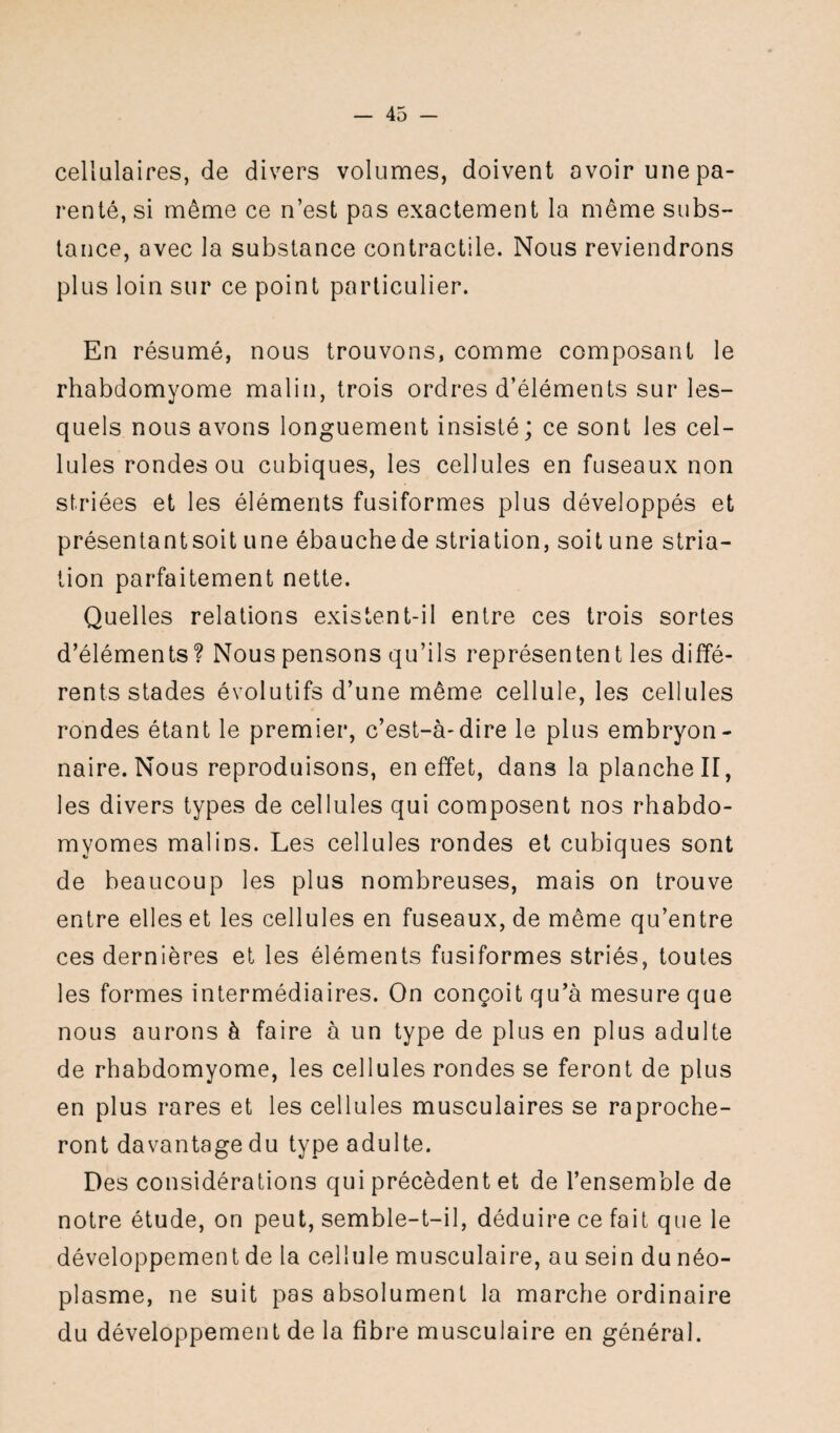 cellulaires, de divers volumes, doivent avoir une pa¬ renté, si même ce n’est pas exactement la même subs¬ tance, avec la substance contractile. Nous reviendrons plus loin sur ce point particulier. En résumé, nous trouvons, comme composant le rhabdomyome malin, trois ordres d’éléments sur les¬ quels nous avons longuement insisté; ce sont les cel¬ lules rondes ou cubiques, les cellules en fuseaux non striées et les éléments fusiformes plus développés et présentantsoit une ébauchede striation, soit une stria¬ tion parfaitement nette. Quelles relations existent-il entre ces trois sortes d’éléments ? Nous pensons qu’ils représentent les diffé¬ rents stades évolutifs d’une même cellule, les cellules rondes étant le premier, c’est-à-dire le plus embryon¬ naire. Nous reproduisons, en effet, dans la planche II, les divers types de cellules qui composent nos rhabdo- myomes malins. Les cellules rondes et cubiques sont de beaucoup les plus nombreuses, mais on trouve entre elles et les cellules en fuseaux, de même qu’entre ces dernières et les éléments fusiformes striés, toutes les formes intermédiaires. On conçoit qu’à mesure que nous aurons à faire à un type de plus en plus adulte de rhabdomyome, les cellules rondes se feront de plus en plus rares et les cellules musculaires se reproche¬ ront davantage du type adulte. Des considérations qui précèdent et de l’ensemble de notre étude, on peut, semble-t-il, déduire ce fait que le développement de la cellule musculaire, au sein du néo¬ plasme, ne suit pas absolument la marche ordinaire du développement de la fibre musculaire en général.