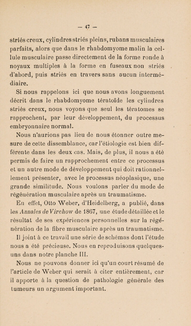 striés creux, cylindres striés pleins, rubans musculaires parfaits, alors que dans le rhabdomyome malin la cel¬ lule musculaire passe directement de la forme ronde à noyaux multiples à la forme en fuseaux non striés d’abord, puis striés en travers sans aucun intermé¬ diaire. Si nous rappelons ici que nous avons longuement décrit dans le rhabdomyome tératoïde les cylindres striés creux, nous voyons que seul les tératomes se rapprochent, par leur développement, du processus embryonnaire normal. Nous n’aurions pas lieu de nous étonner outre me¬ sure de cette dissemblance, car l’étiologie est bien dif¬ férente dans les deux cas. Mais, de plus, il nous a été permis de faire un rapprochement entre ce processus et un autre mode de développement qui doit rationnel¬ lement présenter, avec le processus néoplasique, une grande similitude. Nous voulons parler du mode de régénération musculaire après un traumatisme. En effet, Otto Weber, d’Heidelberg, a publié, dans les Annales de Virchow de 1867, une étude détaillée et le résultat de ses expériences personnelles sur la rége'- nération de la fibre musculaire après un traumatisme. Il joint à ce travail une série de schémas dont l’étude nous a été précieuse. Nous en reproduisons quelques- uns dans notre planche III. Nous ne pouvons donner ici qu’un court résumé de l’article de Weber qui serait à citer entièrement, car il apporte à la question de pathologie générale des tumeurs un argument important.