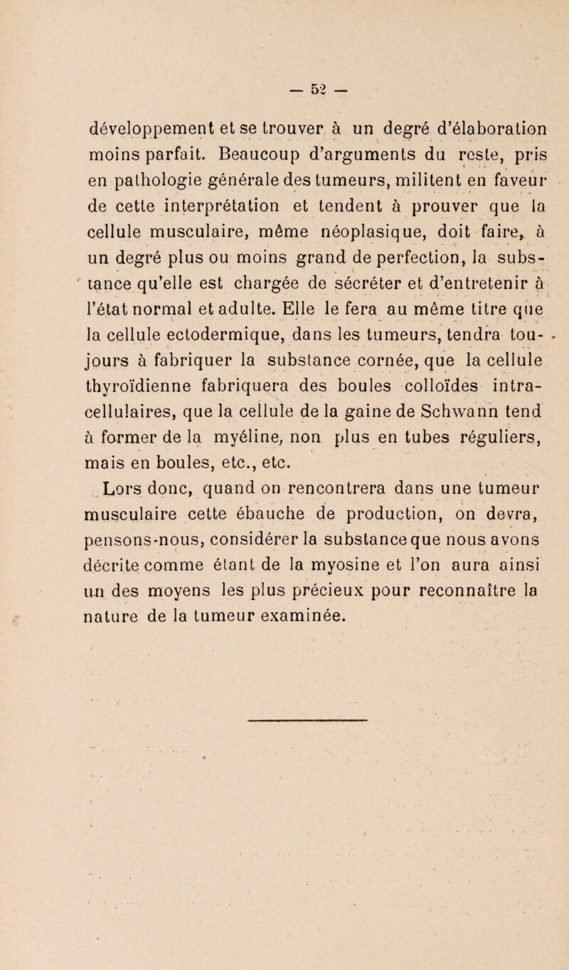développement et se trouver à un degré d’élaboration moins parfait. Beaucoup d’arguments du reste, pris en pathologie générale des tumeurs, militent en faveur de cette interprétation et tendent à prouver que la cellule musculaire, même néoplasique, doit faire, à un degré plus ou moins grand de perfection, la subs¬ tance qu’elle est chargée de sécréter et d’entretenir à l’état normal et adulte. Elle le fera au même titre que la cellule ectodermique, dans les tumeurs, tendra tou- . jours à fabriquer la substance cornée, que la cellule thyroïdienne fabriquera des boules colloïdes intra¬ cellulaires, que la cellule de la gaine de Schwann tend à former de la myéline, non plus en tubes réguliers, mais en boules, etc., etc. Lors donc, quand on rencontrera dans une tumeur musculaire cette ébauche de production, on devra, pensons-nous, considérer la substance que nous avons décrite comme étant de la myosine et l’on aura ainsi im des moyens les plus précieux pour reconnaître la nature de la tumeur examinée. ?