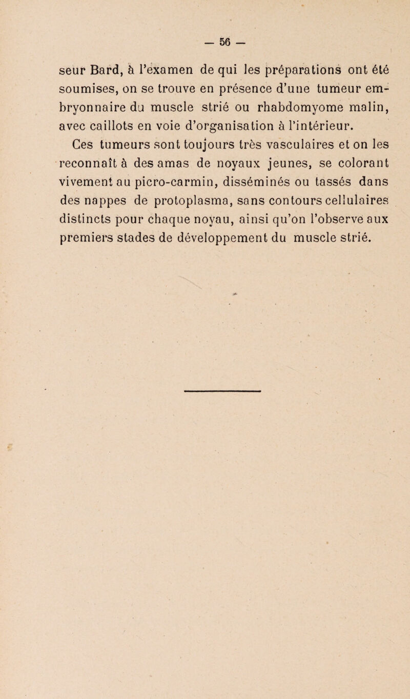 seur Bard, à l’examen de qui les préparations ont été soumises, on se trouve en présence d’une tumeur em¬ bryonnaire du muscle strié ou rhabdomyome malin, avec caillots en voie d’organisation à l’intérieur. Ces tumeurs sont toujours très vasculaires et on les reconnaît à des amas de noyaux jeunes, se colorant vivement au picro-carmin, disséminés ou tassés dans des nappes de protoplasma, sans contours cellulaires distincts pour chaque noyau, ainsi qu’on l’observe aux premiers stades de développement du muscle strié.