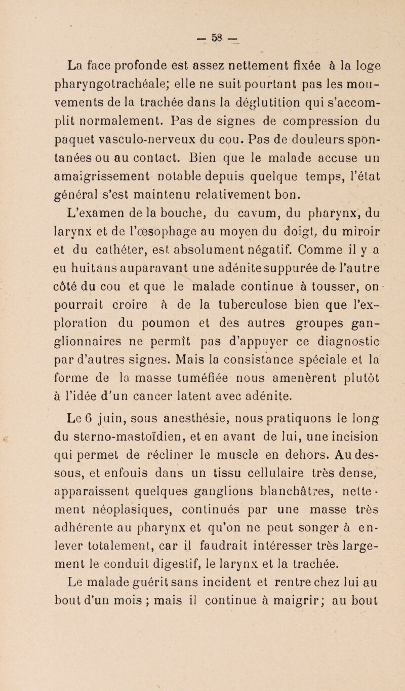 La face profonde est assez nettement fixée à la loge pharyngotrachéale; elle ne suit pourtant pas les mou¬ vements de la trachée dans la déglutition qui s’accom¬ plit normalement. Pas de signes de compression du paquet vasculo-nerveux du cou. Pas de douleurs spon¬ tanées ou au contact. Bien que le malade accuse un amaigrissement notable depuis quelque temps, l’état général s’est maintenu relativement bon. L’examen de la bouche, du cavum, du pharynx, du larynx et de l’œsophage au moyen du doigt, du miroir et du cathéter, est absolument négatif. Comme il y a eu huitans auparavant une adénitesuppurée de-l’autre côté du cou et que le malade continue à tousser, on pourrait croire à de la tuberculose bien que l’ex¬ ploration du poumon et des autres groupes gan¬ glionnaires ne permît pas d’appuyer ce diagnostic par d’autres signes. Mais la consistance spéciale et la forme de la masse tuméfiée nous amenèrent plutôt à l’idée d’un cancer latent avec adénite. Le 6 juin, sous anesthésie, nous pratiquons le long du sterno-mastoïdien, et en avant de lui, une incision qui permet de récliner le muscle en dehors. Au des¬ sous, et enfouis dans un tissu cellulaire très dense, apparaissent quelques ganglions blanchâtres, nette¬ ment néoplasiques, continués par une masse très adhérente au pharynx et qu’on ne peut songer à en¬ lever totalement, car il faudrait intéresser très large¬ ment le conduit digestif, le larynx et la trachée. Le malade guérit sans incident et rentre chez lui au bout d’un mois; mais il continue à maigrir; au bout