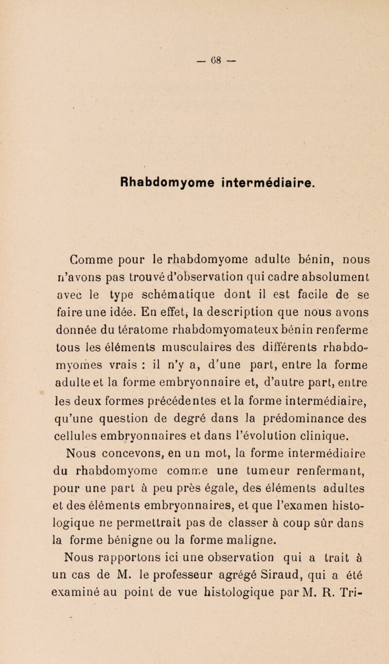 — (38 — Rhabdomyome intermédiaire. Comme pour le rhabdomyome adulte bénin, nous n’avons pas trouvé d’observation qui cadre absolument avec le type schématique dont il est facile de se faire une idée. En effet, la description que nous avons donnée du tératome rhabdomyomateux bénin renferme tous les éléments musculaires des différents rhabdo- myomes vrais : il n’y a, d’une part, entre la forme adulte et la forme embryonnaire et, d’autre part, entre les deux formes précédentes et la forme intermédiaire, qu’une question de degré dans Ja prédominance des cellules embryonnaires et dans l’évolution clinique. Nous concevons, en un mot, la forme intermédiaire du rhabdomyome comme une tumeur renfermant, pour une part à peu près égale, des éléments adultes et des éléments embryonnaires, et que l’examen histo¬ logique ne permettrait pas de classer à coup sûr dans la forme bénigne ou la forme maligne. Nous rapportons ici une observation qui a trait à un cas de M. le professeur agrégé Siraud, qui a été examiné au point de vue histologique par M. R. Tri-