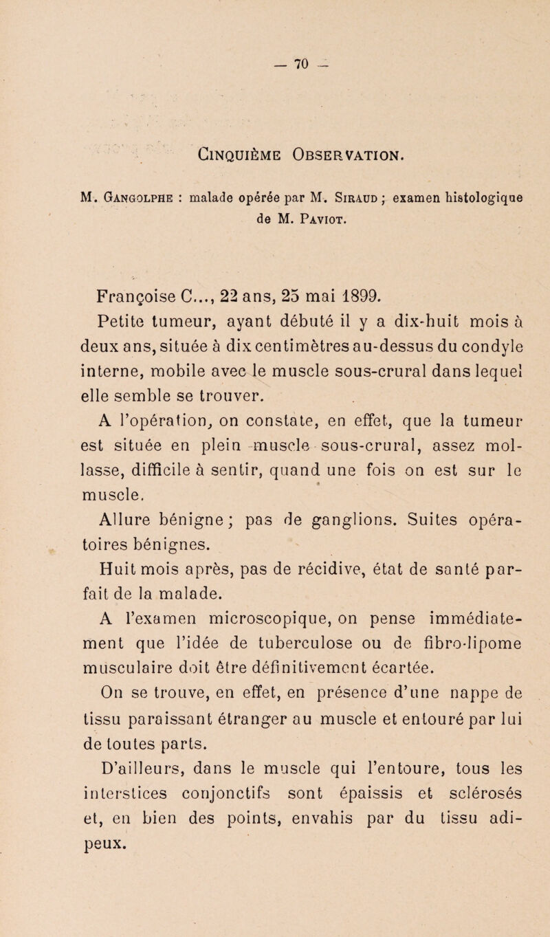 Cinquième Observation. M. Gangolphe : malade opérée par M. Siraud ; examen histologique de M. Paviot. Françoise C..., 22 ans, 25 mai 1899. Petite tumeur, ayant débuté il y a dix-huit mois à deux ans, située à dix centimètres au-dessus du condyle interne, mobile avec le muscle sous-crural dans lequel elle semble se trouver. A l’opération, on constate, en effet, que la tumeur est située en plein muscle sous-crural, assez mol¬ lasse, difficile à sentir, quand une fois on est sur le « V muscle. Allure bénigne; pas de ganglions. Suites opéra¬ toires bénignes. Huit mois après, pas de récidive, état de santé par¬ fait de la malade. A l’examen microscopique, on pense immédiate¬ ment que l’idée de tuberculose ou de fibre-lipome musculaire doit être définitivement écartée. On se trouve, en effet, en présence d’une nappe de tissu paraissant étranger au muscle et entouré par lui de toutes parts. D’ailleurs, dans le muscle qui l’entoure, tous les interstices conjonctifs sont épaissis et sclérosés et, en bien des points, envahis par du tissu adi¬ peux.