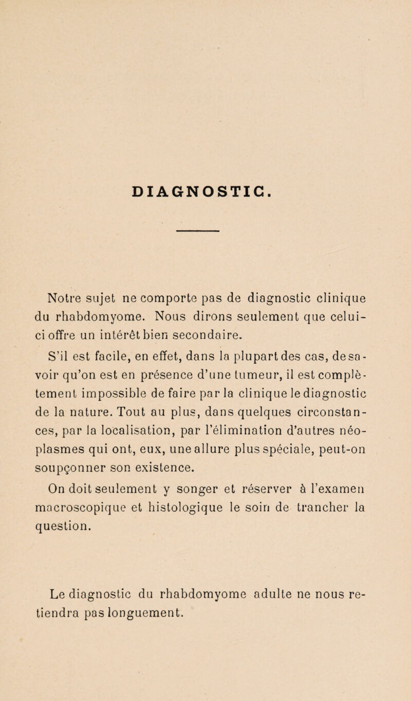 DIAGNOSTIC. Notre sujet ne comporte pas de diagnostic clinique du rhabdomyome. Nous dirons seulement que celui- ci offre un intérêt bien secondaire. S’il est facile, en effet, dans la plupart des cas, desa¬ voir qu’on est en présence d’une tumeur, il est complè¬ tement impossible de faire par la clinique le diagnostic de la nature. Tout au plus, dans quelques circonstan¬ ces, par la localisation, par l’élimination d’autres néo¬ plasmes qui ont, eux, une allure plus spéciale, peut-on soupçonner son existence. On doit seulement y songer et réserver à l’examen macroscopique et histologique le soin de trancher la question. Le diagnostic du rhabdomyome adulte ne nous re¬ tiendra pas longuement.