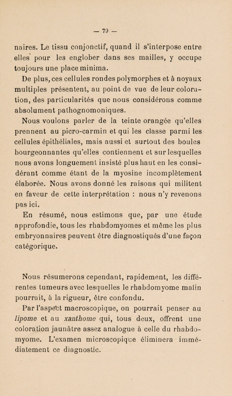 naires. Le tissu conjonctif, quand il s’interpose entre elles pour les englober dans ses mailles, y occupe toujours une place minima. De plus, ces cellules rondes polymorphes et à noyaux multiples présentent, au point de vue de leur colora¬ tion, des particularités que nous considérons comme absolument pathognomoniques. Nous voulons parler de la teinte orangée qu’elles prennent au picro-carmin et qui les classe parmi les cellules épithéliales, mais aussi et surtout des boules bourgeonnantes qu’elles contiennent et sur lesquelles nous avons longuement insisté plus haut en les consi¬ dérant comme étant de la myosine incomplètement élaborée. Nous avons donné les raisons qui militent en faveur de cette interprétation : nous n’y revenons pas ici» En résumé, nous estimons que, par une étude approfondie, tous les rhabdomyomes et même les plus embryonnaires peuvent être diagnostiqués d’une façon catégorique. Nous résumerons cependant, rapidement, les diffé¬ rentes tumeurs avec lesquelles le rhabdomyome malin pourrait, à la rigueur, être confondu. Par l’aspe'ct macroscopique, on pourrait penser au lipome et au xanthome qui, tous deux, offrent une coloration jaunâtre assez analogue à celle du rhabdo¬ myome. L’examen microscopique éliminera immé¬ diatement ce diagnostic.