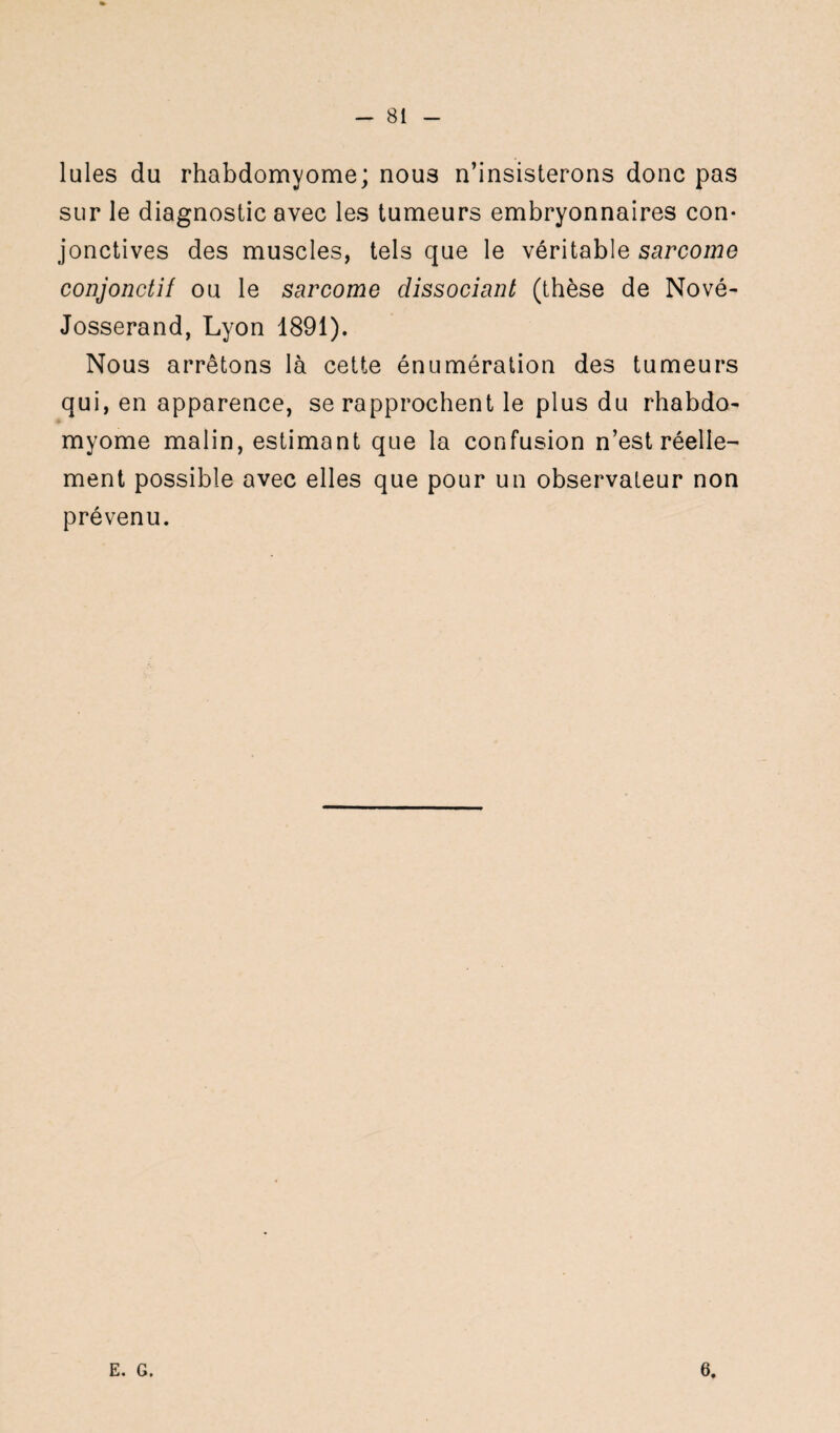 Iules du rhabdomyome; nous n’insisterons donc pas sur le diagnostic avec les tumeurs embryonnaires con¬ jonctives des muscles, tels que le véritable sarcome conjonctif ou le sarcome dissociant (thèse de Nové- Josserand, Lyon 1891). Nous arrêtons là cette énumération des tumeurs qui, en apparence, se rapprochent le plus du rhabdo- myome malin, estimant que la confusion n’est réelle- ment possible avec elles que pour un observateur non prévenu. E. G. 6.
