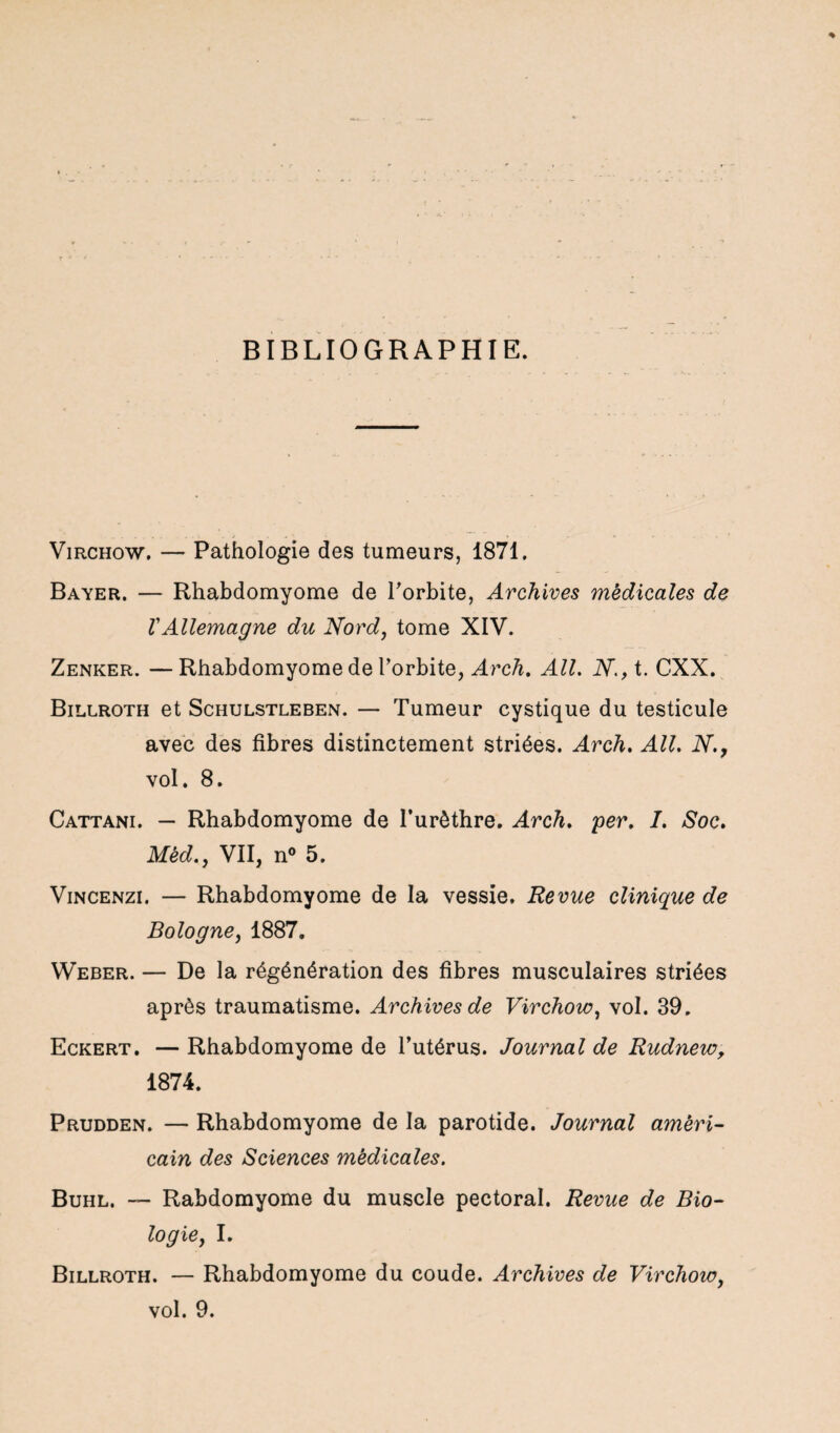 BIBLIOGRAPHIE. Virchow. — Pathologie des tumeurs, 1871. Bayer. — Rhabdomyome de l'orbite, Archives medicales de VAllemagne du Nord, tome XIV. Zenker. —Rhabdomyome de l’orbite, Arch. Ail. N., t. CXX. Billroth et Schulstleben. — Tumeur cystique du testicule avec des fibres distinctement striées. Arch. Ail. N., vol. 8. Cattani. — Rhabdomyome de l’urêthre. Arch. per. I. Soc. Mêd., VII, n° 5. Vincenzi. — Rhabdomyome de la vessie. Revue clinique de Bologne, 1887. Weber. — De la régénération des fibres musculaires striées après traumatisme. Archives de Virchow, vol. 39. Eckert. — Rhabdomyome de l’utérus. Journal de Rudnew, 1874. Prudden. — Rhabdomyome de la parotide. Journal améri¬ cain des Sciences médicales. Buhl. — Rabdomyome du muscle pectoral. Revue de Bio¬ logie, I. Billroth. — Rhabdomyome du coude. Archives de Virchow, vol. 9.