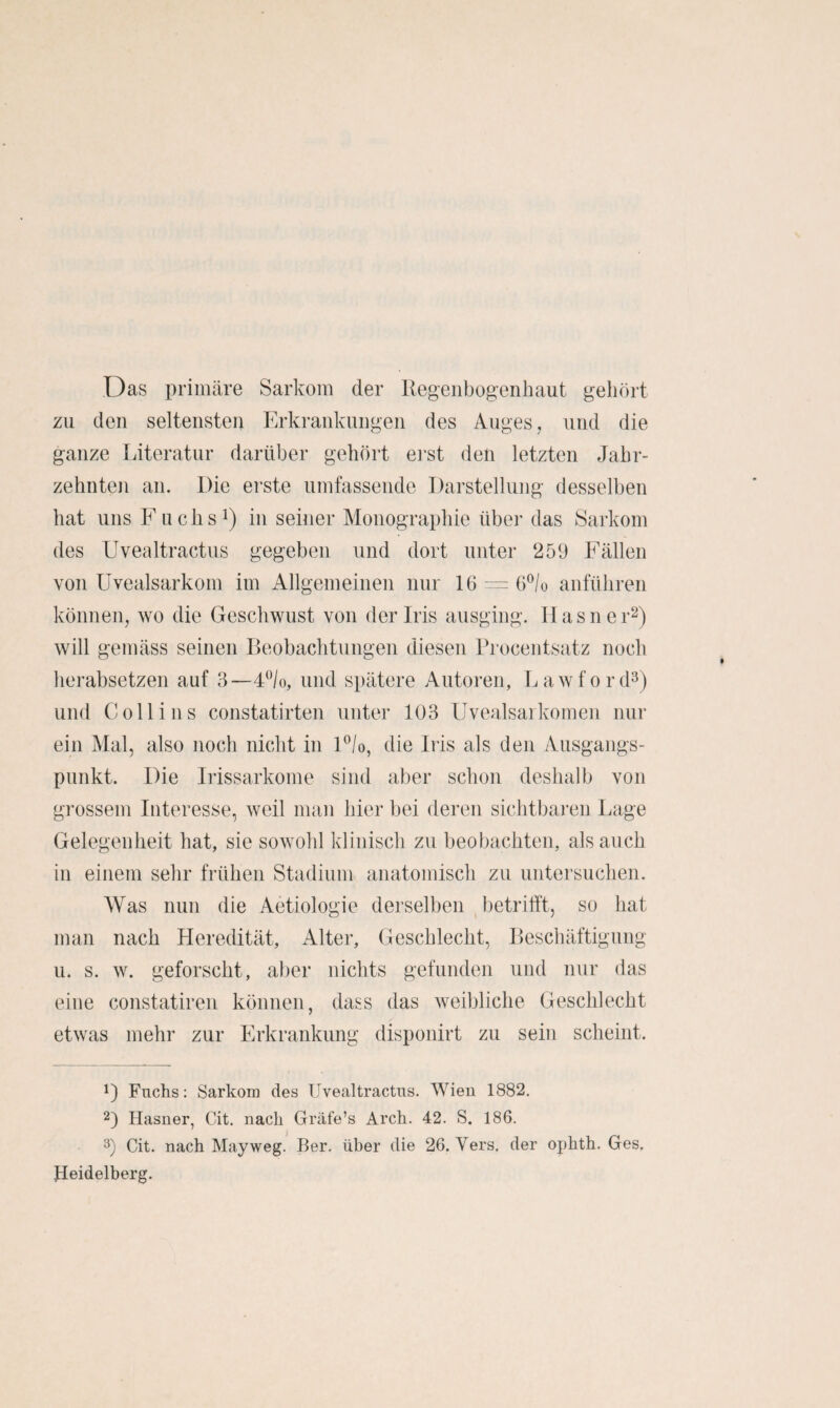 Das priiiitäre Sarkom der Regenbogenhaut gehört zu den seltensten Erkrankungen des Auges, und die ganze Literatur darüber gehört ei’st den letzten Jahr¬ zehnten an. Die erste umfassende Darstellung desselben hat uns Fuchst) in seiner Monographie über das Sarkom des Uvealtractiis gegeben und dort unter 259 Fällen von üvealsarkom im Allgemeinen nur 16 - 6®/o anführen können, wo die Geschwust von der Iris ausging. Ilasner^) will gemäss seinen Beobachtungen diesen Procentsatz noch herabsetzen auf 3—FVo, und spätere Autoren, Lawford^) und Coli ins constatirten unter 103 Uvealsai körnen nur ein Mal, also noch nicht in F/o, die Iris als den Ausgangs¬ punkt. Die Irissarkome sind aber schon deshalb von grossem Interesse, weil man hier bei deren sichtbaren Lage Gelegenheit hat, sie sowohl klinisch zu beobachten, als auch in einem sehr frühen Stadium anatomisch zu untersuchen. Was nun die Aetiologie derselben betrifft, so hat man nach Heredität, Alter, Geschlecht, Beschäftigung u. s. w. geforscht, aber nichts gefunden und nur das eine constatiren können, dass das weibliche Geschlecht etwas mehr zur Erkrankung disponirt zu sein scheint. D Fuchs: Sarkom des Uvealtractus. Wien 1882. 2) Hasner, Cit. nach Gräfe’s Arch. 42. S. 186. Cit. nach May weg. Ber. über die 26. Vers, der ophth. Ges, Heidelberg.