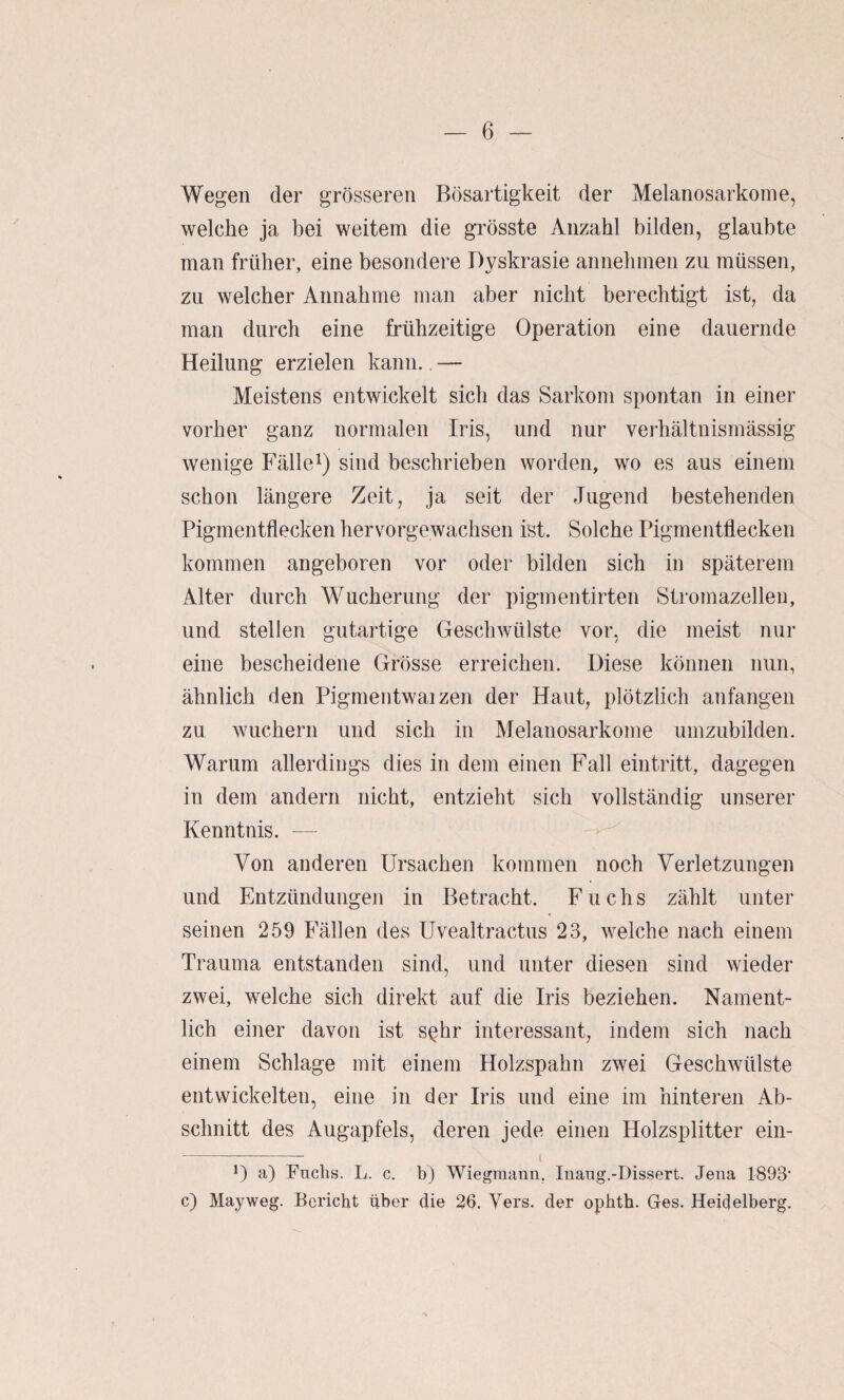 Wegen der grösseren Bösartigkeit der Melanosarkoine, welche ja bei weitem die grösste Anzahl bilden, glaubte man früher, eine besondere Dyskrasie annebmen zu müssen, zu welcher Annahme man aber nicht berechtigt ist, da man durch eine frühzeitige Operation eine dauernde Heilung erzielen kann., — Meistens entwickelt sich das Sarkom spontan in einer vorher ganz normalen Iris, und nur verhältnismässig wenige Fällesind beschrieben worden, wo es aus einem schon längere Zeit, ja seit der Jugend bestehenden Pigmentflecken hervorgewachsen ist. Solche Pigmentflecken kommen angeboren vor oder bilden sich in späterem Alter durch Wucherung der pigmentirten Stromazellen, und stellen gutartige Geschwülste vor, die meist nur eine bescheidene Grösse erreichen. Diese können nun, ähnlich den Pigmentwaizen der Haut, plötzlich anfangen zu wuchern und sich in Melanosarkoine umzubilden. Warum allerdings dies in dem einen Fall ein tritt, dagegen in dem andern nicht, entzieht sich vollständig unserer Kenntnis. — Von anderen Ursachen kommen noch Verletzungen und Entzündungen in Betracht. Fuchs zählt unter seinen 259 Fällen des Uvealtractus 23, welche nach einem Trauma entstanden sind, und unter diesen sind wieder zwei, welche sich direkt auf die Iris beziehen. Nament¬ lich einer davon ist s^hr interessant, indem sich nach einem Schlage mit einem Holzspahn zwei Geschwülste entwickelten, eine in der Iris und eine im hinteren Ab¬ schnitt des Augapfels, deren jede einen Holzsplitter ein- D a) Fnclis. L. c, b) Wiegmann. Inang.-Dissert. Jena 1893' c) Mayweg. Bericht über die 36. Vers, der opbth. Ges. Heidelberg.
