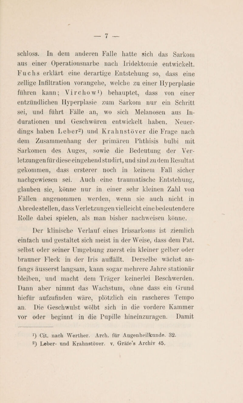 schloss, ln dem anderen Falle hatte sich das Sarkom ans einer Operationsnarbe nach Iridektomie entwickelt. Fachs erklärt eine derartige Entstehung so, dass eine zellige Infiltration vorangehe, welche zu einer Hyperplasie führen kann; Virchow^) behauptet, dass von einer entzündlichen Hyperplasie zum Sarkom nur ein Schritt sei, und führt Fälle an, wo sich Melanosen aus In¬ durationen und Geschwüren entwickelt haben. Neuer¬ dings haben Leber^) und Krahnstöver die Frage nach dem Zusammenhang der primären Fhthisis bulbi mit Sarkomen des Auges, sowie die Bedeutung der Ver¬ letzungen für diese eingehend studirt, und sind zu dem Resultat gekommen, dass ersterer noch in keinem Fall sicher nachgewiesen sei. Auch eine traumatische Entstehung, glauben sie, könne nur in einer sehr kleinen Zahl von Fällen angenommen werden, wenn sie auch nicht in Abrede stellen, dass Verletzungen vielleicht eine bedeutendere Rolle dabei spielen, als man bisher nach weisen könne. Der klinische Verlauf eines Irissarkoms ist ziemlich einfach und gestaltet sich meist in der Weise, dass dem Rat. selbst oder seiner Umgebung zuerst ein kleiner gelber oder brauner Fleck in der Iris auffällt. Derselbe wächst an¬ fangs äusserst langsam, kann sogar mehrere Jahre stationär bleiben, und macht dem Träger keinerlei Beschwerden. Dann aber nimmt das Wachstum, ohne dass ein Grund hiefür aufzufinden wäre, plötzlich ein rascheres Tempo an. Die Geschwulst wölbt sich in die vordere Kammer vor oder beginnt in die Pupille hineinzuragen. Damit D Cit. nach Weither. Arch. für Augenheilkunde. 32. 2) Leher- und Krahnstöver. v. Gräfe’s Archiv 45.