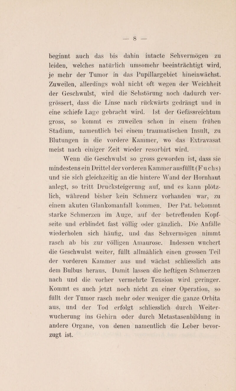 beginnt auch das bis dabin intacte Sehvermögen zu leiden, welches natürlich umsomehr beeinträchtigt wird, je mehr der Tumor in das Pupillargebiet hineinwächst. Zuweilen, allerdings wohl nicht oft wegen der Weichheit der Geschwulst, wird die Sehstörung noch dadurch ver- grössert, dass die Linse nach rückwärts gedrängt und in eine schiefe Lage gebracht wird. Ist der Gefässreichtum gross, so kommt es zuweilen schon in einem frühen Stadium, namentlich bei einem traumatischen Insult, zu w Blutungen in die vordere Kammer, wo das Extravasat meist nach einiger Zeit wieder resorbirt wird. Wenn die Geschwulst so gross geworden ist, dass sie mindestens ein Drittel der vorderen Kammer ausfüllt (F uchs) und sie sich gleichzeitig an die hintere Wand der Hornhaut anlegt, so tritt Drucksteigerung auf, und es kann plötz¬ lich, während bisher kein Schmerz vorhanden war, zu einem akuten Glankomanfall kommen. Der Pat. bekommt starke Schmerzen im Auge, auf der betreffenden Kopf¬ seite und erblindet fast völlig oder gänzlich. Die Anfälle wiederholen sich häufig, und das Sehvermögen nimmt rasch ab bis zur völligen Amaurose. Indessen wuchert die Geschwulst weiter, füllt allmählich einen grossen Teil der vorderen Kammer aus und wächst schliesslich aus dem Bulbus heraus. Damit lassen die heftigen Schmerzen nach und die vorher vermehrte Tension wird geringer. Kommt es auch jetzt noch nicht zu einer Operation, so füllt der Tumor rasch mehr oder weniger die ganze Orbita aus, und der Tod erfolgt schliesslich durch Weiter¬ wucherung ins Gehirn oder durch Metastasenbildung in andere Organe, von denen namentlich die Leber bevor¬ zugt ist.