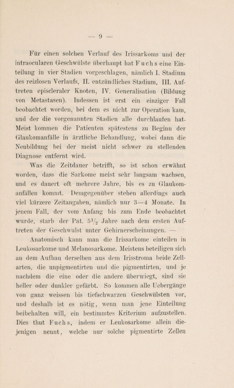 Für einen solchen Verlauf des Irissarkoins und der intraocularen Geschwülste überhaupt hat Fuchs eine Kin- teilung in vier Stadien vorgeschlagen, nämlich I. Stadium des reizlosen Verlaufs, IL entzündliches Stadium, UL Auf¬ treten episcleraler Knoten, IV. Generalisation (Bildung von Metastasen). Indessen ist erst ein einziger Fall beobachtet worden, bei dem es nicht zur Operation kam, und der die vorgenannten Stadien alle durchlaufen hat. Meist kommen die Patienten spätestens zu Beginn der Glaukomanfälle in ärztliche Behandlung, wobei dann die Neubildung bei der meist nicht schwer zu stellenden Diagnose entfernt wird. Was die Zeitdauer betrifft, so ist schon erwähnt worden, dass die Sarkome meist sehr langsam wachsen, und es dauert oft mehrere Jahre, bis es zu Glaukom¬ anfällen kommt. Demgegenüber stehen allerdings auch viel kürzere Zeitangaben, nämlich nur 3—4 Monate. In jenem Fall, der vom Anfang bis zum Ende beobachtet wurde, starb der Pat. 51/2 Jahre nach dem ersten Auf¬ treten der Geschwulst unter Gehirnerscheinungen. — Anatomisch kann man die Irissarkome einteilen in Leukosarkome und Melanosarkome. Meistens beteiligen sich an dem Aufbau derselben aus dem Irisstroma l)eide Zell¬ arten, die unpigmentirten und die pigmentirten, und je nachdem die eine oder die andere über wiegt, sind sie heller oder dunkler gefärbt. So kommen alle Uebergänge von ganz weissen bis tiefschwarzen Geschwülsten vor, und deshalb ist es nötig, wenn man jene Einteilung beibehalten will, ein bestimmtes Kriterium aufzustellen. Dies thut Fuchs, indem er Leukosarkome allein die¬ jenigen nennt, welche nur solche pigmentirte Zellen
