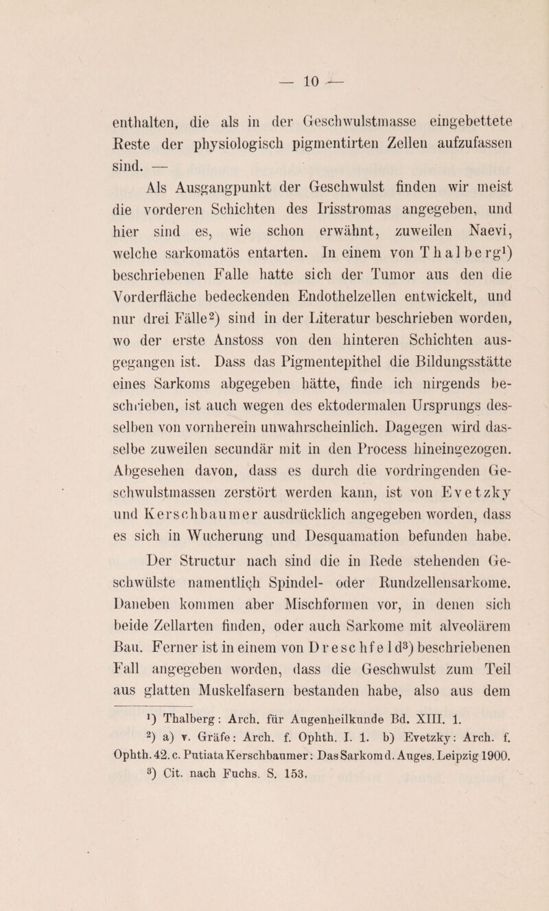 enthalten, die als in der Gesellwulstmasse eingebettete Eeste der physiologisch pigmentirten Zellen aufzufassen sind. — Als Ausgangpunkt der Geschwulst finden wir meist die vorderen Schichten des Irisstromas angegeben, und hier sind es, wie schon erwähnt, zuweilen Naevi, welche sarkomatös entarten. In einem von Thal berg^) beschriebenen Falle hatte sich der Tumor aus den die Vorderfläche bedeckenden Endothelzellen entwickelt, und nur drei Fälle 2) sind in der Literatur beschrieben worden, wo der erste Anstoss von den hinteren Schichten aus¬ gegangen ist. Dass das Pigmentepithel die Bildungsstätte eines Sarkoms abgegeben hätte, finde ich nirgends be¬ schrieben, ist auch wegen des ektodermalen Ursprungs des¬ selben von vornherein unwahrscheinlich. Dagegen wird das¬ selbe zuweilen seciindär mit in den Process hineingezogen. Abgesehen davon, dass es durch die vordringenden Ge¬ schwulstmassen zerstört werden kann, ist von Evetzky und Kerschbaumer ausdrücklich angegeben worden, dass es sich in Wucherung und Desquamation befunden habe. Der Structur nach sind die in Rede stehenden Ge¬ schwülste namentÜQh Spindel- oder Rundzellensarkome. Daneben kommen aber Mischformen vor, in denen sich beide Zellarten finden, oder auch Sarkome mit alveolärem Bau. Ferner ist in einem von D r e s c h f e 1 d^) beschriebenen Fall angegeben worden, dass die Geschwulst zum Teil aus glatten Muskelfasern bestanden habe, also aus dem D Thalberg: Arch. für Augenheilkunde Bd. XIII. 1. 2) a) Y. Gräfe: Arch. f. Ophth. I. 1. b) Evetzky: Arch. f. Ophth. 42. c. Putiata Kerschbaumer: Das Sarkom d. Auges. Leipzig 1900. 3) Cit. nach Fuchs. S. 153,