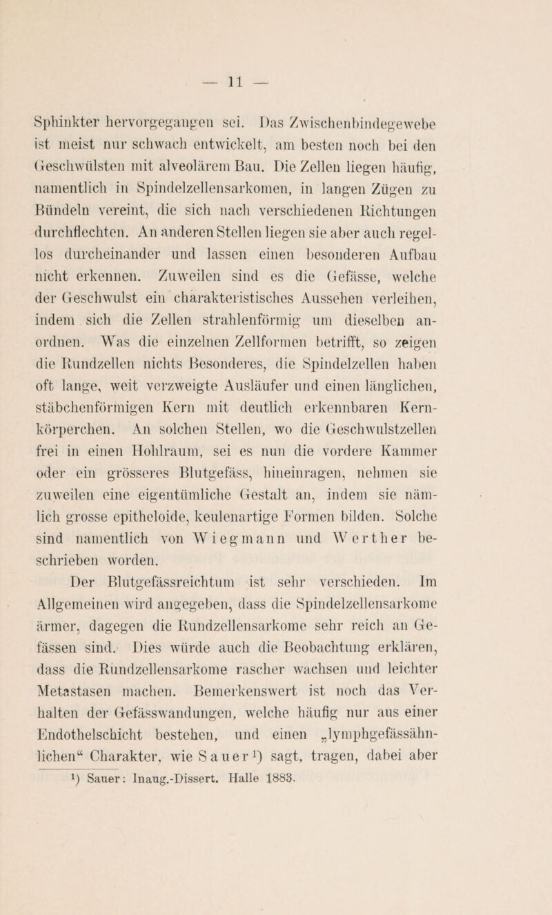 Sphinkter hervorgeganpen sei. Das Zwischen!)iii(legewebe ist meist nur schwach entwickelt, am besten noch bei den (Geschwülsten mit alveolärem Bau. Die Zellen liegen häufig, namentlich in Spindelzellensarkomen, in langen Zügen zu Bündeln vereint, die sich nach verschiedenen Bich tun gen durchflechten. An anderen Stellen liegen sie aber auch regel¬ los durcheinander und lassen einen besonderen Aufbau nicht erkennen. Zuweilen sind es die Gefässe, welche der Geschwulst ein charakteristisches Aussehen verleihen, indem sich die Zellen strahlenförmig um dieselben an¬ ordnen. Was die einzelnen Zellformen betrifft, so zeigen die Bundzellen nichts Besonderes, die Spindelzellen haben oft lange, weit verzweigte Ausläufer und einen länglichen, stäbchenförmigen Kern mit deutlich erkennbaren Kern¬ körperchen. An solchen Stellen, wo die Geschwulstzellen frei in einen Hohlraum, sei es nun die vordere Kammer oder ein grösseres Blutgefäss, hineinragen, nehmen sie zuweilen eine eigentümliche (Gestalt an, indem sie näm¬ lich grosse epitheloide, keulenartige Formen bilden. Solche sind namentlich von Wieg mann und Werther be¬ schrieben worden. Der Blutgefässreichtum ist sehr verschieden. Im Allgemeinen wird angegeben, dass die Spindelzellensarkoine ärmer, dagegen die Bundzellensarkome sehr reich an Ge- fässen sind. Dies würde auch die Beobachtung erklären, dass die Biindzellensarkome rascher wachsen und leichter Metastasen machen. Bemerkenswert ist noch das Vei’- halten der GefässWandungen, welche häufig nur aus einer Endothelschicht bestehen, und einen „lymphgefässähn- lichen“ Charakter, wie Salier^) sagt, tragen, dabei aber G Saner: Inang.-Dissert. Halle 1883.
