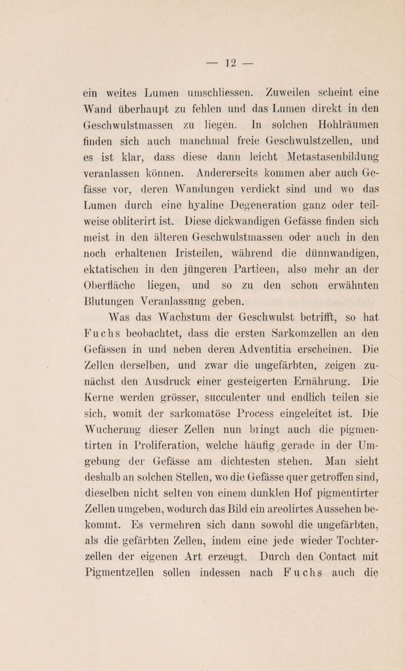 ein weites Lumen umschliessen. Zuweilen scheint eine Wand überhaupt zu fehlen und das Lumen direkt in den Geschwulstmassen zu liegen. In solchen Hohlräumen finden sich auch manchmal freie Geschwulstzellen, und es ist klar, dass diese dann leicht Metastasenbildung veranlassen können. Andererseits kommen aber auch Ge- fässe vor, deren Wandungen verdickt sind und wo das Lumen durch eine hyaline Degeneration ganz oder teil¬ weise obliterirt ist. Diese dickwandigen Gefässe finden sich meist in den älteren Geschwulstmassen oder auch in den noch erhaltenen Iristeilen, während die dünnwandigen, ektatischen in den jüngeren Partieen, also mehr an der Oberfläche liegen, und so zu den schon erwähnten Blutungen Veranlassung geben. Was das Wachstum der Geschwulst betrilft. so hat / Fuchs beobachtet, dass die ersten Sarkomzellen an den Gefässen in und neben deren Adventitia erscheinen. Die Zellen derselben, und zwar die ungefärbten, zeigen zu¬ nächst den Ausdruck einer gesteigerten Ernährung. Die Kerne werden grösser, succulenter und endlich teilen sie sich, womit der sarkomatöse Process eingeleitet ist. Die Wucherung dieser Zellen nun hiingt auch die pigmen- tirten in Proliferation, welche häufig gerade in der Um¬ gebung der Gefässe am dichtesten stehen. Man sieht deshalb an solchen Stellen, wo die Gefässe quer getroffen sind, dieselben nicht selten von einem dunklen Hof pigmentirter Zellen umgeben, wodurch das Bild ein areolirtes Aussehen be¬ kommt. Es vermehren sich dann sowohl die ungefärbten, als die gefärbten Zellen, indem eine jede wieder Tochter¬ zellen der eigenen Art erzeugt. Durch den Contact mit Pigmentzellen sollen indessen nach Fuchs auch die
