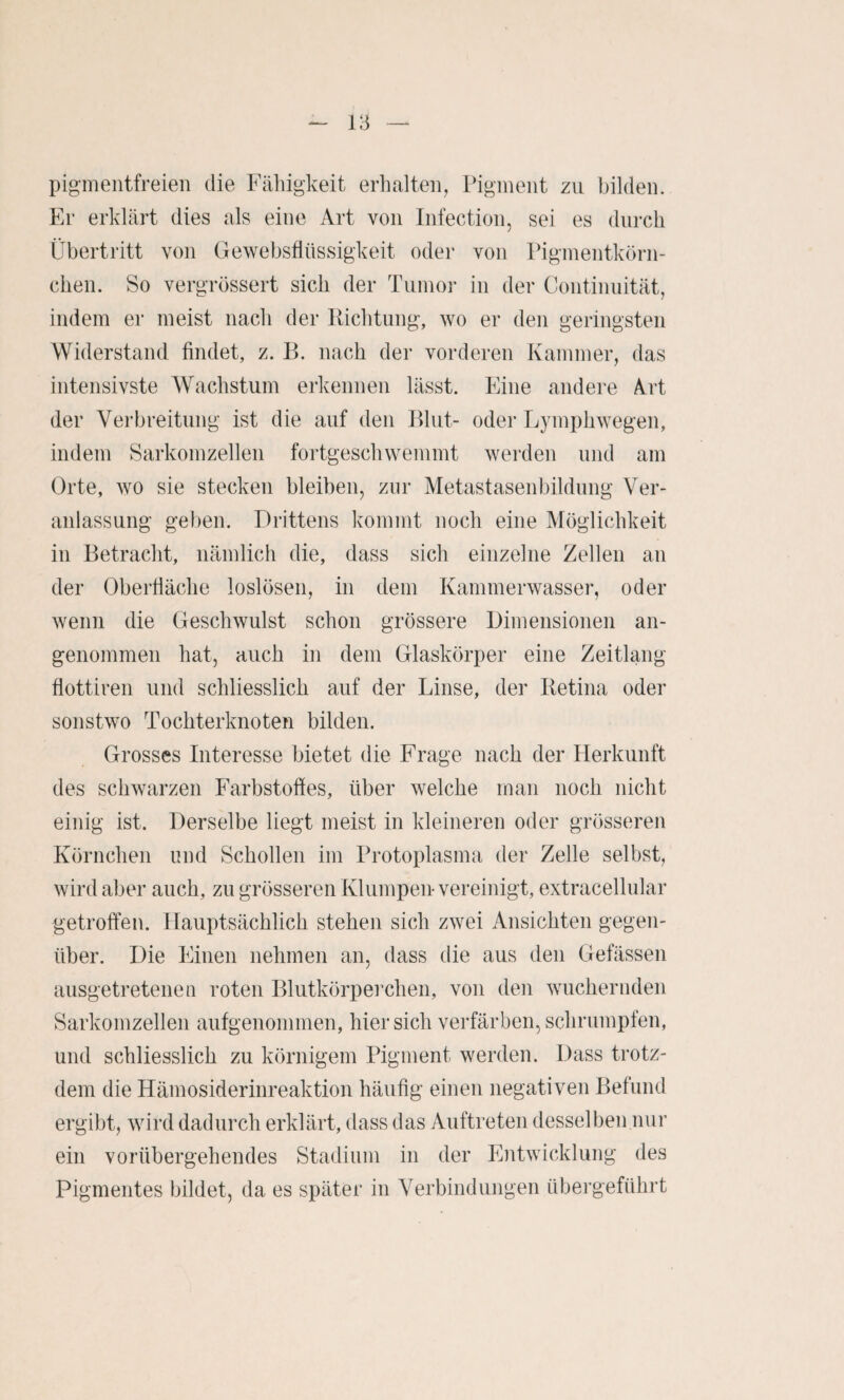 pigmeiitfreieii die Fälligkeit erhalten, Pigment zu bilden. Er erklärt dies als eine Art von Infection, sei es durch Übertritt von Gewebsflüssigkeit oder von Piginentkörn- chen. So vergrössert sich der Tuinoi- in der Continuität, indem er meist nach der Richtung, wo er den geringsten Widerstand findet, z. B. nach der vorderen Kammer, das intensivste Wachstum erkennen lässt. Eine andere A.rt der Verbreitung ist die auf den fhut- oder Lymphwegen, indem Sarkomzellen fortgeschwemmt weixlen und am Orte, wo sie stecken bleiben, zur Metastasenbildung Ver¬ anlassung geben. Drittens kommt noch eine Möglichkeit in Betracht, nämlich die, dass sich einzelne Zellen an der Oberfläche loslösen, in dem Kammerwasser, oder wenn die Geschwulst schon grössere Dimensionen an¬ genommen hat, auch in dem Glaskörper eine Zeitlang flottiren und schliesslich auf der Linse, der Retina oder sonstwo Tochterknoten bilden. Grosses Interesse bietet die Frage nach der Herkunft des schwarzen Farbstoffes, über welche man noch nicht einig ist. Derselbe liegt meist in kleineren oder grösseren Körnchen und Schollen im Protoplasma der Zelle selbst, wird aber auch, zu grösseren Klumpen-vereinigt, extracellular getroffen. Hauptsächlich stehen sich zwei Ansichten gegen¬ über. Die IHneii nehmen an, dass die aus den Gefässen ausgetretenen roten Blutkörperchen, von den wuchernden Sarkomzellen aufgenommen, hier sich verfärben, schrumpfen, und schliesslich zu körnigem Pigment werden. Dass trotz¬ dem die Hämosiderinreaktion häufig einen negativen Befund ergibt, wird dadurch erklärt, dass das Auftreten desselben nur ein vorübergehendes Stadium in der Entwicklung des Pigmentes bildet, da es später in Verbindungen übergeführt