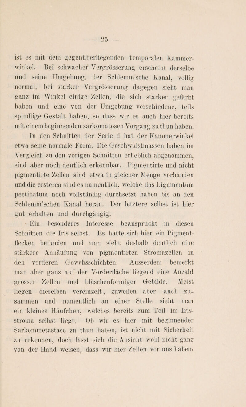 ist es mit dem gegenüberliegenden temporalen Kammer¬ winkel. Bei schwacher Vergrösserung erscheint derselbe und seine Umgebung, der Schlemm’sche Kanal, völlig normal, bei starker Vergrösserung dagegen sieht man ganz im Winkel einige Zellen, die sich stärker gefärbt haben und eine von der Umgebung verschiedene, teils spindlige Gestalt haben, so dass wir es auch hier bereits mit einem beginnenden sarkomatösen Vorgang zuthun haben. In den Schnitten der Serie d hat der Kammerwinkel etwa seine normale Form. Die Geschwulstmassen haben im Vergleich zu den vorigen Schnitten erheblich abgenommen, sind aber noch deutlich erkennbar. Pigmentirte und nicht pigmentirte Zellen sind etwa in gleicher Menge vorhanden und die ersteren sind es namentlich, welche das Ligamentum pectinatum noch vollständig durchsetzt haben bis an den Schlemm’schen Kanal heran. Der letztere selbst ist hier gut erhalten und durchgängig. Ein besonderes Interesse beansprucht in diesen Schnitten die Iris selbst. Es hatte sich hier ein Pigment¬ flecken befunden und man sieht deshalb deutlich eine stärkere Anhäufung von pigmentirten Stromazellen in den vorderen Gewebsschichten. Ausserdem bemerkt man aber ganz auf der Vorderfläche liegend eine Anzahl grosser Zellen und bläschenförmiger Gebilde. Meist liegen dieselben vereinzelt, zuweilen aber auch zu¬ sammen und namentlich an einer Stelle sieht man ein kleines Häufchen, welches bereits zum Teil im Iris¬ stroma selbst liegt. Ob wir es hier mit beginnender Sarkommetastase zu thun haben, ist nicht mit Sicherheit zu erkennen, doch lässt sich die Ansicht wohl nicht ganz von der Hand weisen, dass wir hier Zellen vor uns habem