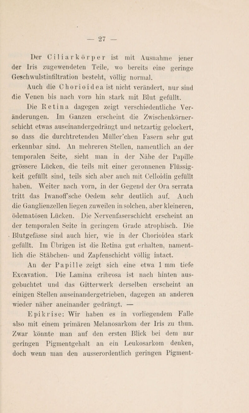 Der C i 1 i a r k ö r p e r ist mit Ausiuihme jener der Iris zugewendeteii Teile, wo bereits eine geringe Geschwiilstinfiltration besteht, völlig normal. Auch die C h o r i o i d e a ist nicht verändert, nur sind die Venen bis nach vorn hin stark mit Blut gefüllt. Die Betina dagegen zeigt verschiedentliche Ver¬ änderungen. Im Ganzen erscheint die Zwischenkörner¬ schicht etwas auseinandergedrängt und netzartig gelockert, so dass die durchtretenden Müller’chen Fasern sehr gut erkennbar sind. An mehreren Stellen, namentlich an der temporalen Seite, sieht man in der Nähe der Papille grössere Lücken, die teils mit einer geronnenen Flüssig¬ keit gefüllt sind, teils sich aber auch mit Celloidin gefüllt haben. Weiter nach vorn, in der Gegend der Ora serrata tritt das Iwanoff’sche Oedem sehr deutlich auf. Auch die Ganglienzellen liegen zuweilen in solchen, aber kleineren, ödematösen Lücken. Die Nervenfaserschicht erscheint an der temporalen Seite in geringem Grade atrophisch. Die Blutgefässe sind auch hier, wie in der Chorioidea stark gefüllt. Im Übrigen ist die Retina gut erhalten, nament¬ lich die Stäbchen- und Zapfenschicht völlig intact. An der Papille zeigt sich eine etwa 1 mm tiefe Excavation. Die Lamina cribrosa ist nach hinten aus¬ gebuchtet und das Gitterwerk derselben erscheint an einigen Stellen auseinandergetrieben, dagegen an anderen wieder näher aneinander gedrängt. — Epikrise: Wir haben es in vorliegendem Falle also mit einem primären Melanosarkom der Iris zu thun. Zwar könnte man auf den ersten Blick bei dem nur geringen Pigmentgehalt an ein Leukosarkom denken, doch wenn man den ausserordentlich geringen Pigment-