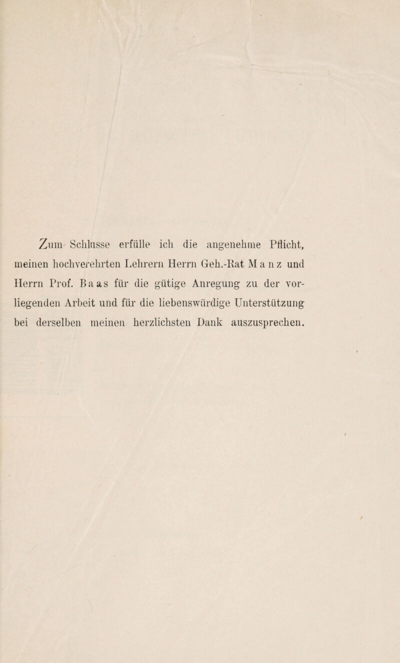 Zinn Schiasse erfülle ich die angenehme Pflicht, meinen hochverehrten Lehrern Herrn Geh.-Rat M a n z und Herrn Prof. Baas für die gütige Anregung zu der vor¬ liegenden Arbeit und für die liebenswürdige Unterstützung bei derselben meinen herzlichsten Dank aiiszusprechen.