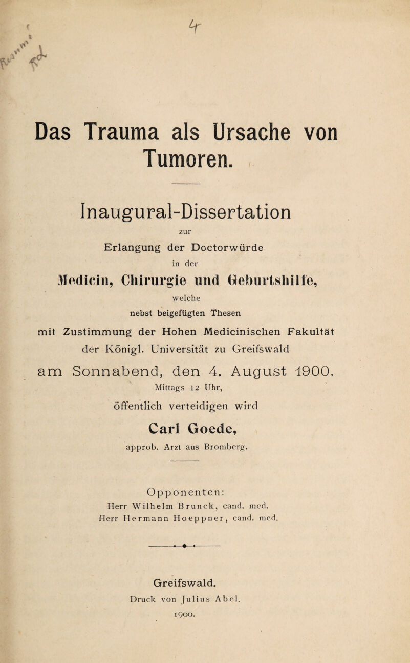 Das Trauma als Ursache von Tumoren. Inaugural-Dissertation zur Erlangung der Doctorwürde in der Mndicin, Chirurgie und Geburtshilfe, welche nebst beigefügten Thesen mit Zustimmung der Hohen Medicinischen Fakultät der Königl. Universität zu Greifswald am Sonnabend, den 4. August 1900. Mittags 12 Uhr, öffentlich verteidigen wird Carl Goede, approb. Arzt aus Bromberg. Opponenten: Herr Wilhelm Brunck, cand. med. Herr Hermann Hoeppner, cand. med. •-♦ ♦ ♦- Greifswald. Druck von Julius Abel.