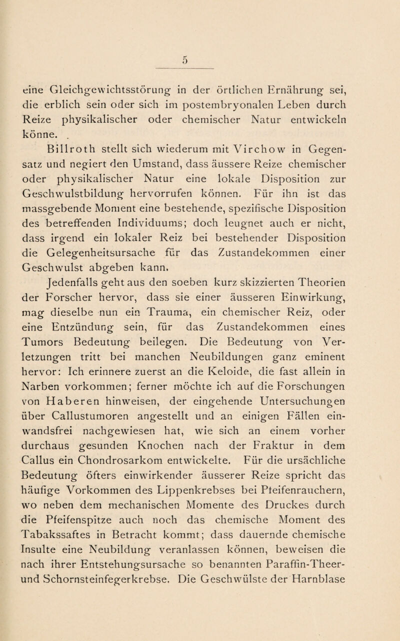 eine Gleichgewichtsstörung in der örtlichen Ernährung sei, die erblich sein oder sich im postembryonalen Leben durch Reize physikalischer oder chemischer Natur entwickeln könne. . Billroth stellt sich wiederum mit Virchow in Gegen¬ satz und negiert den Umstand, dass äussere Reize chemischer oder physikalischer Natur eine lokale Disposition zur Geschwulstbildung hervorrufen können. Für ihn ist das massgebende Moment eine bestehende, spezifische Disposition des betreffenden Individuums; doch leugnet auch er nicht, dass irgend ein lokaler Reiz bei bestehender Disposition die Gelegenheitsursache für das Zustandekommen einer Geschwmlst abgeben kann. Jedenfalls geht aus den soeben kurz skizzierten Theorien der Forscher hervor, dass sie einer äusseren Einwirkung, mag dieselbe nun ein Trauma, ein chemischer Reiz, oder eine Entzündung sein, für das Zustandekommen eines Tumors Bedeutung beilegen. Die Bedeutung von Ver¬ letzungen tritt bei manchen Neubildungen ganz eminent hervor: Ich erinnere zuerst an die Keloide, die fast allein in Narben Vorkommen; ferner möchte ich auf die Forschungen von Haberen hinweisen, der eingehende Untersuchungen über Callustumoren angestellt und an einigen Fällen ein¬ wandsfrei nachgewiesen hat, wie sich an einem vorher durchaus gesunden Knochen nach der Fraktur in dem Callus ein Chondrosarkom entwickelte. Für die ursächliche Bedeutung öfters einwirkender äusserer Reize spricht das häufige Vorkommen des Lippenkrebses bei Pteifenrauchern, wo neben dem mechanischen Momente des Druckes durch die Pfeifenspitze auch noch das chemische Moment des Tabakssaftes in Betracht kommt; dass dauernde chemische Insulte eine Neubildung veranlassen können, beweisen die nach ihrer Entstehungsursache so benannten Paraffin-Theer- und Schornsteinfegerkrebse. Die Geschwülste der Harnblase