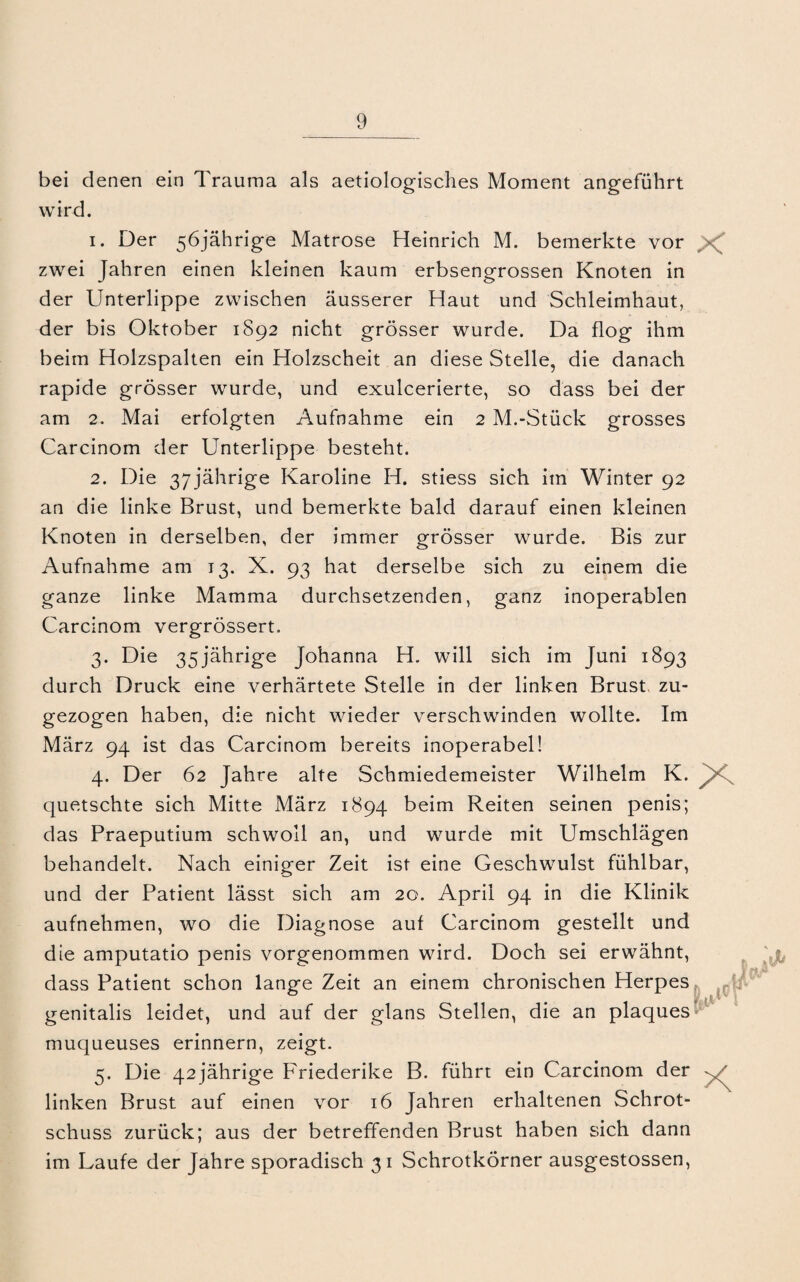 bei denen ein Trauma als aetiologisches Moment angeführt wird. 1. Der 56jährige Matrose Heinrich M. bemerkte vor > zwei Jahren einen kleinen kaum erbsengrossen Knoten in der Unterlippe zwischen äusserer Haut und Schleimhaut, der bis Oktober 1S92 nicht grösser wurde. Da flog ihm beim Holzspalten ein Holzscheit an diese Stelle, die danach rapide grösser wurde, und exulcerierte, so dass bei der am 2. Mai erfolgten Aufnahme ein 2 M.-Stück grosses Carcinom der Unterlippe besteht. 2. Die 37 jährige Karoline H. stiess sich im Winter 92 an die linke Brust, und bemerkte bald darauf einen kleinen Knoten in derselben, der immer grösser wurde. Bis zur Aufnahme am 13. X. 93 hat derselbe sich zu einem die ganze linke Mamma durchsetzenden, ganz inoperablen Carcinom vergrössert. 3. Die 35jährige Johanna H. will sich im Juni 1893 durch Druck eine verhärtete Stelle in der linken Brust zu¬ gezogen haben, die nicht wieder verschwinden wollte. Im März 94 ist das Carcinom bereits inoperabel! 4. Der 62 Jahre alte Schmiedemeister Wilhelm K. (juetschte sich Mitte März 1894 beim Reiten seinen penis; das Praeputium schwoll an, und wurde mit Umschlägen behandelt. Nach einiger Zeit ist eine Geschwulst fühlbar, und der Patient lässt sich am 20. April 94 in die Klinik aufnehmen, wo die Diagnose auf Carcinom gestellt und die amputatio penis vorgenommen wird. Doch sei erwähnt, dass Patient schon lange Zeit an einem chronischen Herpes genitalis leidet, und auf der glans Stellen, die an plaques muqueuses erinnern, zeigt. 5. Die 42jährige Friederike B. führt ein Carcinom der , ' linken Brust auf einen vor 16 Jahren erhaltenen Schrot¬ schuss zurück; aus der betreffenden Brust haben sich dann im Laufe der Jahre sporadisch 31 Schrotkörner ausgestossen, 1 ri/