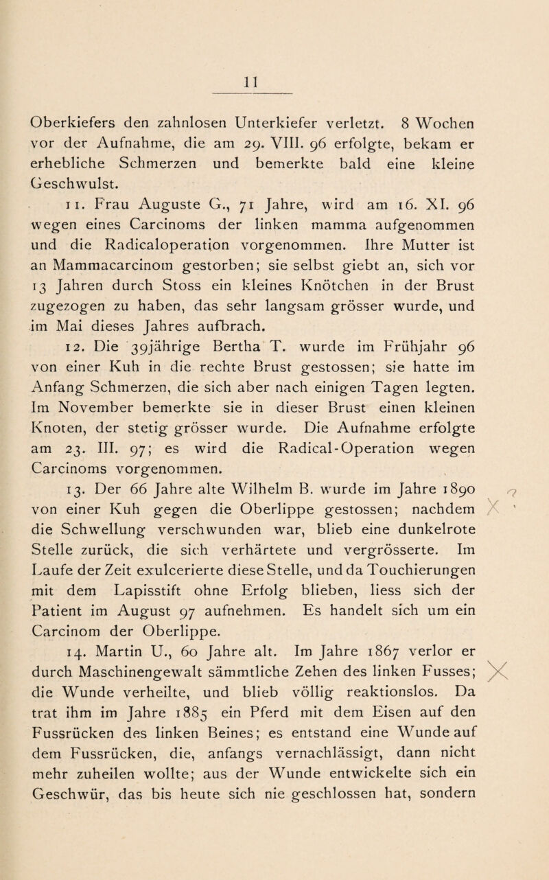 Oberkiefers den zahnlosen Unterkiefer verletzt. 8 Wochen vor der Aufnahme, die am 29. VIII. 96 erfolgte, bekam er erhebliche Schmerzen und bemerkte bald eine kleine Geschwulst. 11. Frau Auguste G., 71 Jahre, wird am 16. XI. 96 wegen eines Carcinoms der linken mamma aufgenommen und die Radicaloperation vorgenommen. Ihre Mutter ist an Mammacarcinom gestorben; sie selbst giebt an, sich vor 13 Jahren durch Stoss ein kleines Knötchen in der Brust zugezogen zu haben, das sehr langsam grösser wurde, und im Mai dieses Jahres aufbrach. 12. Die 39jährige Bertha T. wurde im Frühjahr 96 von einer Kuh in die rechte Brust gestossen; sie hatte im Anfang Schmerzen, die sich aber nach einigen Tagen legten. Im November bemerkte sie in dieser Brust einen kleinen Knoten, der stetig grösser wurde. Die Aufnahme erfolgte am 23. III. 97; es wird die Radical-Operation wegen Carcinoms vorgenommen. 13. Der 66 Jahre alte Wilhelm B. wurde im Jahre 1890 von einer Kuh gegen die Oberlippe gestossen; nachdem die Schwellung verschwunden war, blieb eine dunkelrote Stelle zurück, die sich verhärtete und vergrösserte. Im Laufe derZeit exulcerierte diese Stelle, und da Touchierungen mit dem Lapisstift ohne Erfolg blieben, Hess sich der Patient im August 97 aufnehmen. Es handelt sich um ein Carcinom der Oberlippe. 14. Martin U., 60 Jahre alt. Im Jahre 1867 verlor er durch Maschinengewalt sämmtliche Zehen des linken F'usses; > die Wunde verheilte, und blieb völlig reaktionslos. Da trat ihm im Jahre 1885 ein Pferd mit dem Eisen auf den Fussrücken des linken Beines; es entstand eine Wunde auf dem Fussrücken, die, anfangs vernachlässigt, dann nicht mehr zuheilen wollte; aus der Wunde entwickelte sich ein Geschwür, das bis heute sich nie geschlossen hat, sondern