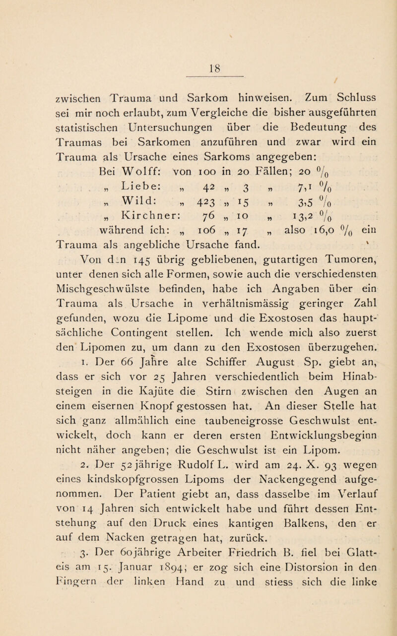 zwischen Trauma und Sarkom hinweisen. Zum Schluss sei mir noch erlaubt, zum Vergleiche die bisher ausgeführten statistischen Untersuchungen über die Bedeutung des Traumas bei Sarkomen anzuführen und zwar wird ein Trauma als Ursache eines Sarkoms angegeben: Bei Wolff: von 100 in 20 Fällen; 20 % » Liebe: „ 42 3 r> 7H % Wild: 423 T5 » 3>5 0/ Io w Kirchner: 76 IO w J3>2 % während ich: „ 106 n w also 16,0 % Trauma als angebliche Ursache fand. * Von d_n 145 übrig gebliebenen, gutartigen Tumoren, unter denen sich alle Formen, sowie auch die verschiedensten Mischgeschwülste befinden, habe ich Angaben über ein Trauma als Ursache in verhältnismässig geringer Zahl gefunden, wozu die Lipome und die Exostosen das haupt¬ sächliche Contingent stellen. Ich wende mich also zuerst den Lipomen zu, um dann zu den Exostosen überzugehen. 1. Der 66 Jahre alte Schiffer August Sp. giebt an, dass er sich vor 25 Jahren verschiedentlich beim Hinab¬ steigen in die Kajüte die Stirn zwischen den Augen an einem eisernen Knopf gestossen hat. An dieser Stelle hat sich ganz allmählich eine taubeneigrosse Geschwulst ent¬ wickelt, doch kann er deren ersten Entwicklungsbeginn nicht näher angeben; die Geschwulst ist ein Lipom. 2. Der 52 jährige Rudolf L. wird am 24. X. 93 wegen eines kindskopfgrossen Lipoms der Nackengegend aufge¬ nommen. Der Patient giebt an, dass dasselbe im Verlauf von 14 Jahren sich entwickelt habe und führt dessen Ent¬ stehung auf den Druck eines kantigen Balkens, den er auf dem Nacken getragen hat, zurück. 3. Der 60jährige Arbeiter Friedrich B. fiel bei Glatt¬ eis am 15. Januar 1894; er zog sich eine Distorsion in den Fingern der linken Hand zu und stiess sich die linke