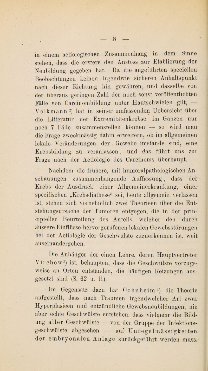 in einem aetiologischen Zusammenhang in dem Sinne stehen, dass die erstere den Anstoss zur Etablierung der Neubildung gegeben hat. Da die angeführten speciellen Beobachtungen keinen irgendwie sicheren Anhaltspunkt nach dieser Richtung hin gewähren, und dasselbe von der überaus geringen Zahl der noch sonst veröffentlichten Fälle von Carcinombildung unter Hautschwielen gilt, — Volk mann2) hat in seiner umfassenden Uebersicht über die Litteratur der Extremitätenkrebse im Ganzen nur noch 7 Fälle zusammenstellen können — so wird man die Frage zweckmässig dahin erweitern, ob im allgemeinen lokale Veränderungen der Gewebe imstande sind, eine Krebsbildung zu veranlassen, und das führt uns zur Frage nach der Aetiologie des Carcinoms überhaupt. Nachdem die frühere, mit humoralpathologischen An¬ schauungen zusammenhängende Auffassung, dass der Krebs der Ausdruck einer Allgemeinerkrankung, einer specifischen „Krebsdiathese“ sei, heute allgemein verlassen ist, stehen sich vornehmlich zwei Theorieen über die Ent¬ stehungsursache der Tumoren entgegen, die in der prin- cipiellen Beurteilung des Anteils, welcher den durch äussere Einflüsse hervorgerufenen lokalen Gewebsstörungen bei der Aetiologie der Geschwülste zuzuerkennen ist, weit auseinandergehen. Die Anhänger der einen Lehre, deren Haupt Vertreter Virchow3) ist, behaupten, dass die Geschwülste vorzugs¬ weise an Orten entständen, die häufigen Reizungen aus¬ gesetzt sind (S. 62 u. ff.). Im Gegensatz dazu hat Cohnheim4) die Theorie aufgestellt, dass nach Traumen irgendwelcher Art zwar Hyperplasieen und entzündliche Gewebsneubildungen, nie aber echte Geschwülste entstehen, dass vielmehr die Bild¬ ung aller Geschwülste — von der Gruppe der Infektions¬ geschwülste abgesehen — auf Unregelmässigkeiten der embryonalen Anlage zurückgeführt werden muss.