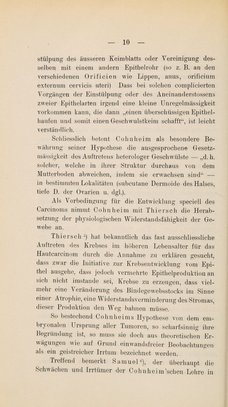 stülpung des äusseren Keimblatts oder Vereinigung des¬ selben mit einem andern Epithelrohr (so z. B. an den verschiedenen Orifieien wie Lippen, anus, orificium externum cervicis uteri) Dass bei solchen complieierten Vorgängen der Einstülpung oder des Aneinanderstossens zweier Epithelarten irgend eine kleine Unregelmässigkeit Vorkommen kann, die dann „einen überschüssigen Epithel¬ haufen und somit einen Geschwulstkeim schafft“, ist leicht verständlich. Schliesslich betont Cohnheim als besondere Be¬ währung seiner Hypothese die ausgesprochene Gesetz¬ mässigkeit des Auftretens heterologer Geschwülste — „d. h. solcher, welche in ihrer Struktur durchaus von dem Mutterboden abweichen, indem sie erwachsen sind“ — in bestimmten Lokalitäten (subcutane Dermoide des Halses, tiefe D. der Ovarien u. dgk). Als Vorbedingung für die Entwicklung speciell des Carcinoms nimmt Cohn heim mit Thier sch die Herab¬ setzung der physiologischen Widerstandsfähigkeit der Ge¬ webe an. Thiersch0) hat bekanntlich das fast ausschliessliche Auftreten des Krebses im höheren Lebensalter für das Hautcarcinom durch die Annahme zu erklären gesucht, dass zwar die Initiative zur Krebsentwicklung vom Epi¬ thel ausgehe, dass jedoch vermehrte Epithelproduktion an sich nicht imstande sei, Krebse zu erzeugen, dass viel¬ mehr eine Veränderung des Bindegewebsstocks im Sinne einer Atrophie, eine Widerstandsverminderung des Stromas, dieser Produktion den Weg bahnen müsse. So bestechend Cohnheims Hypothese von dem em¬ bryonalen Ursprung aller Tumoren, so scharfsinnig ihre Begründung ist, so muss sie doch aus theoretischen Er¬ wägungen wie auf Grund einwandsfreier Beobachtungen als ein geistreicher Irrtum bezeichnet werden. Treffend bemerkt Samuel1’), der überhaupt die Schwächen und Irrtümer der Cohnheim’schen Lehre in