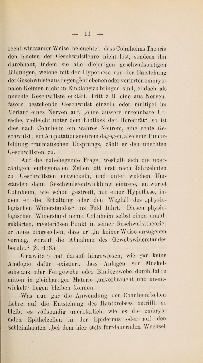 recht wirksamer Weise beleuchtet, dass Cohnheims Theorie den Knoten der Geschwulstlehre nicht löst, sondern ihn durchhaut, indem sie alle diejenigen geschwulstartigen Bildungen, welche mit der Hypothese von der Entstehung der Gesell wülste aus liegengebl iebenen oder verirrten embryo¬ nalen Keimen nicht in Einklang zu bringen sind, einfach als unechte Geschwülste erklärt. Tritt z. B. eine aus Nerven¬ fasern bestehende Geschwulst einzeln oder multipel im Verlauf eines Nerven auf, „ohne äussere erkennbare Ur¬ sache, vielleicht unter dem Einfluss der Heredität“, so ist dies nach Cohnheim ein wahres Neurom, eine echte Ge¬ schwulst ; ein Amputationsneurom dagegen, also eine Tumor¬ bildung traumatischen Ursprungs, zählt er den unechten Geschwülsten zu. Auf die naheliegende Frage, weshalb sich die über¬ zähligen embryonalen Zellen oft erst nach Jahrzehnten zu Geschwülsten entwickeln, und unter welchen Um¬ ständen dann Geschwulstentwicklung eintrete, antwortet Cohnheim, wie schon gestreift, mit einer Hypothese, in¬ dem er die Erhaltung oder den Wegfall des „physio¬ logischen Widerstandes“ ins Feld führt. Diesen physio¬ logischen Widerstand nennt Cohnheim selbst einen unauf¬ geklärten, mysteriösen Punkt in seiner Geschwulsttheorie; er muss eingestehen, dass er „in keiner Weise anzugeben vermag, worauf die Abnahme des Gewebswiderstandes beruht.“ (S. 673.) Grawitz 7) hat darauf hingewiesen, wie gar keine Analogie dafür existiert, dass Anlagen von Muskel¬ substanz oder Fettgewebe oder Bindegewebe durch Jahre mitten in gleichartiger Materie „unverbraucht und unent¬ wickelt“ liegen bleiben können. ■Was nun gar die Anwendung der Cohnhcim’schen Lehre auf die Entstehung des Hautkrebses betrifft, so bleibt es vollständig unerklärlich, wie es die embryo¬ nalen Epithelzellen in der Epidermis oder auf den Schleimhäuten „bei dem hier stets fortdauernden Wechsel