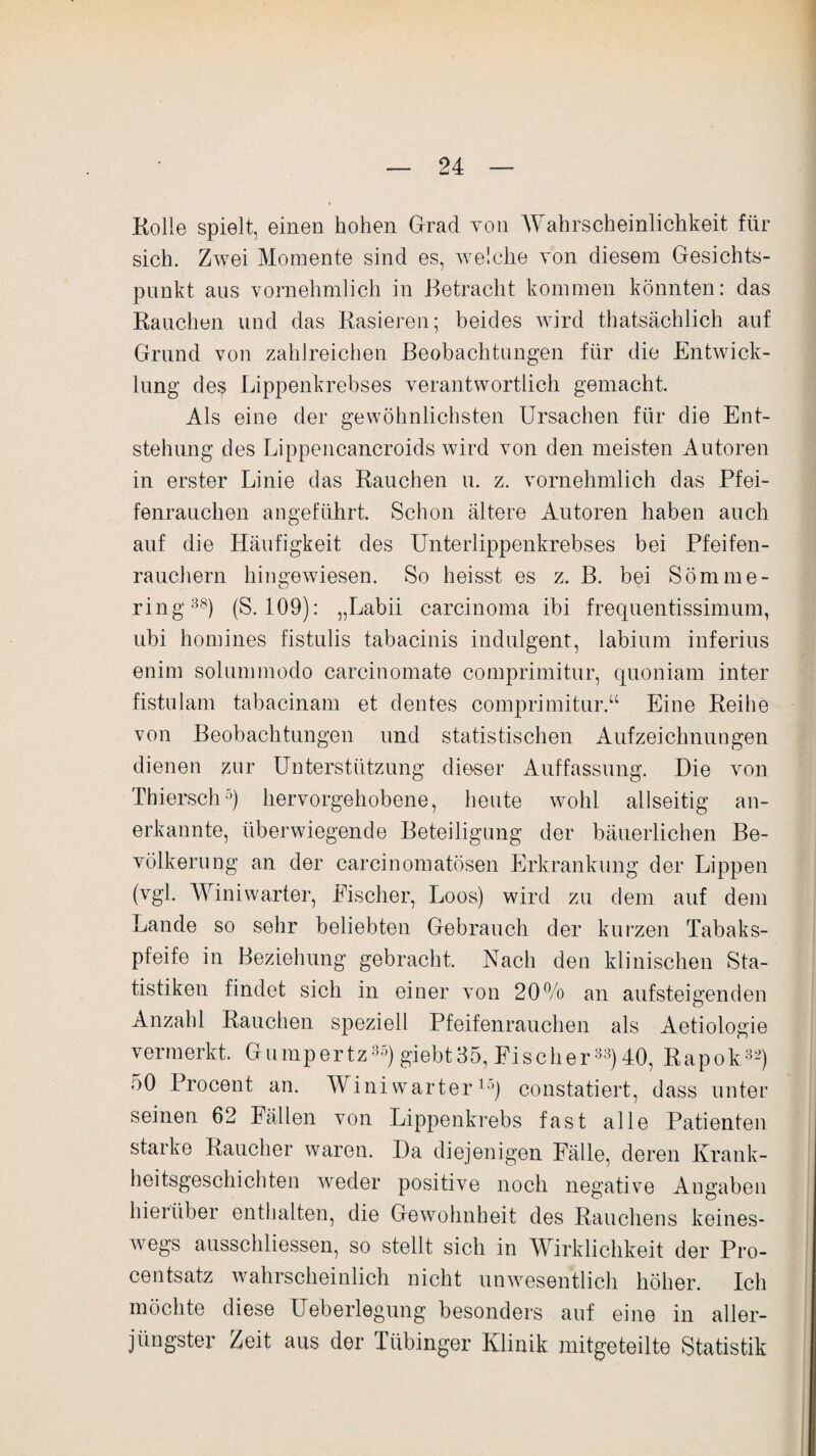 Kolle spielt, einen hohen Grad von Wahrscheinlichkeit für sich. Zwei Momente sind es, welche von diesem Gesichts¬ punkt aus vornehmlich in Betracht kommen könnten: das Rauchen und das Rasieren; beides wird thatsächlich auf Grund von zahlreichen Beobachtungen für die Entwick¬ lung des Lippenkrebses verantwortlich gemacht. Als eine der gewöhnlichsten Ursachen für die Ent¬ stehung des Lippencancroids wird von den meisten Autoren in erster Linie das Rauchen u. z. vornehmlich das Pfei¬ fenrauchen angeführt. Schon ältere Autoren haben auch auf die Häufigkeit des Unterlippenkrebses bei Pfeifen¬ rauchern hingewiesen. So heisst es z. B. bei Sömme- ring38) (S. 109): „Labii carcinoma ibi frequentissinuim, ubi homines fistulis tabacinis indulgent, labium inferius enim solummodo carcinomate comprimitur, quoniam inter fistulam tabacinam et dentes comprimitur.“ Eine Reihe von Beobachtungen und statistischen Aufzeichnungen dienen zur Unterstützung dieser Auffassung. Die von Thiersch0) hervorgehobene, heute wohl allseitig an¬ erkannte, überwiegende Beteiligung der bäuerlichen Be¬ völkerung an der carcinomatösen Erkrankung der Lippen (vgl. Winiwarter, Eischer, Loos) wird zu dem auf dem Lande so sehr beliebten Gebrauch der kurzen Tabaks¬ pfeife in Beziehung gebracht. Nach den klinischen Sta¬ tistiken findet sich in einer von 20% an aufsteigenden Anzahl Rauchen speziell Pfeifenrauchen als Aetiologie vermerkt. Gumpertz35) giebt35, Fischer33)40, Rapok32) 50 Procent an. Winiwarter15) constatiert, dass unter seinen 62 Fällen von Lippenkrebs fast alle Patienten starke Raucher waren. Da diejenigen Fälle, deren Krank¬ heitsgeschichten weder positive noch negative Angaben hierüber enthalten, die Gewohnheit des Rauchens keines¬ wegs ausschliessen, so stellt sich in Wirklichkeit der Pro¬ centsatz wahrscheinlich nicht unwesentlich höher. Ich möchte diese Ueberlegung besonders auf eine in aller¬ jüngster Zeit aus der Tübinger Klinik mitgeteilte Statistik