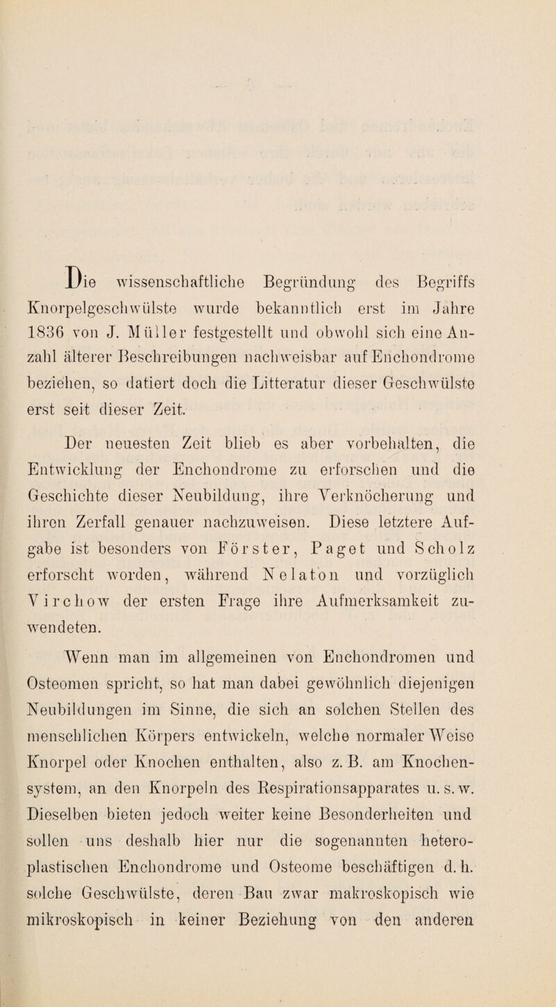 JJie wissenschaftliche Begründung des Begriffs Knorpelgeschwülste wurde bekanntlich erst im Jahre 1836 von J. Müller festgestellt und obwohl sich eine An¬ zahl älterer Beschreibungen nachweisbar auf Enchondrome beziehen, so datiert doch die Litteratur dieser Geschwülste erst seit dieser Zeit. Der neuesten Zeit blieb es aber Vorbehalten, die Entwicklung der Enchondrome zu erforschen und die Geschichte dieser Neubildung, ihre Verknöcherung und ihren Zerfall genauer nachzuweisen. Diese letztere Auf¬ gabe ist besonders von Förster, Paget und Scholz erforscht worden, während Ne lato n und vorzüglich Virchow der ersten Frage ihre Aufmerksamkeit zu¬ wendeten. Wenn man im allgemeinen von Enchondromen und Osteomen spricht, so hat man dabei gewöhnlich diejenigen Neubildungen im Sinne, die sich an solchen Steilen des menschlichen Körpers entwickeln, welche normaler Weise Knorpel oder Knochen enthalten, also z. B. am Knochen¬ system, an den Knorpeln des Respirationsapparates u. s.w. Dieselben bieten jedoch weiter keine Besonderheiten und sollen uns deshalb hier nur die sogenannten hetero¬ plastischen Enchondrome und Osteome beschäftigen d. h. solche Geschwülste, deren Bau zwar makroskopisch wie mikroskopisch in keiner Beziehung von den anderen