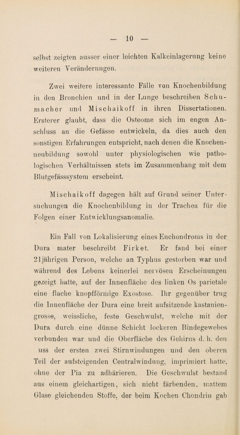 selbst zeigten ausser einer leichten Kalkeinlagerung keine weiteren Verändernngen. Zwei weitere interessante Fälle von Knochenbildung in den Bronchien und in der Lunge beschreiben Schu¬ macher und Misehaikoff in ihren Dissertationen. Ersterer glaubt, dass die Osteome sich im engen An¬ schluss an die Gefässe entwickeln, da dies auch den sonstigen Erfahrungen entspricht, nach denen die Knochen¬ neubildung sowohl unter physiologischen wie patho¬ logischen Verhältnissen stets im Zusammenhang mit dem Blutgefässsystem erscheint. Mischaikoff dagegen hält auf Grund seiner Unter¬ suchungen die Knochenbildung in der Trachea für die Folgen einer Entwicklungsanomalie. Ein Fall von Lokalisierung eines Enchondroms in der Dura mater beschreibt Firket. Er fand bei einer 21jährigen Person, welche an Typhus gestorben war und während des Lebens keinerlei nervösen Erscheinungen gezeigt hatte, auf der Innenfläche des linken Os parietale eine flache knopfförmige Exostose. Ihr gegenüber trug die Innenfläche der Dura eine breit aufsitzende kastanien¬ grosse, weissliche, feste Geschwrulst, welche mit der Dura durch eine dünne Schicht lockeren Bindegewebes verbunden war und die Oberfläche des Gehirns d. h. den uss der ersten zwei Stirnwindungen und den oberen Teil der aufsteigenden Centralwindung, imprimiert hatte, ohne der Pia zu adhärieren. Die Geschwulst bestand aus einem gleichartigen, sich nicht färbenden, mattem Glase gleichenden Stoffe, der beim Kochen Chondrin gab