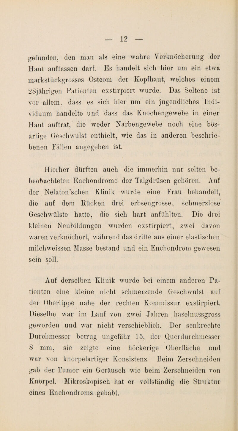 gefunden, den man als eine wahre Verknöcherung der Haut auffassen darf. Es handelt sich hier um ein etwa markstückgrosses Osteom der Kopfhaut, welches einem 28jährigen Patienten exstirpiert wurde. Das Seltene ist vor allem, dass es sicli hier um ein jugendliches Indi¬ viduum handelte und dass das Knochengewebe in einer Haut auftrat, die weder Narbengewebe noch eine bös¬ artige Geschwulst enthielt, wie das in anderen beschrie¬ benen Fällen angegeben ist. Hierher dürften auch die immerhin nur selten be- beobachteten Enchondrome der Talgdrüsen gehören. Auf der Nelaton’schen Klinik wurde eine Frau behandelt, die auf dem Rücken drei erbsengrosse, schmerzlose Geschwülste hatte, die sich hart anfühlten. Die drei kleinen Neubildungen wurden exstirpiert, zwei davon waren verknöchert, während das dritte aus einer elastischen milchweissen Masse bestand und ein Enchondrom gewesen sein soll. Auf derselben Klinik wurde bei einem anderen Pa¬ tienten eine kleine nicht schmerzende Geschwulst auf der Oberlippe nahe der rechten Kommissur exstirpiert. Dieselbe war im Lauf von zwei Jahren haselnussgross geworden und war nicht verschieblich. Der senkrechte Durchmesser betrug ungefähr 15, der Querdurchmesser 8 mm, sie zeigte eine höckerige Oberfläche und war von knorpelartiger Konsistenz. Beim Zerschneiden gab der Tumor ein Geräusch wie beim Zerschneiden von Knorpel. Mikroskopisch hat er vollständig die Struktur eines Enchondroms gehabt.